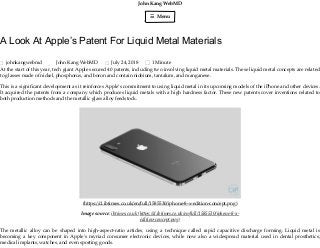 John Kang WebMD
☰ Menu
A Look At Apple’s Patent For Liquid Metal Materials
johnkangwebmd John Kang WebMD July 24, 2018 1 Minute
At the start of this year, tech giant Apple secured 40 patents, including two involving liquid metal materials. These liquid metal concepts are related
to glasses made of nickel, phosphorus, and boron and contain niobium, tantalum, and manganese.
This is a signiﬁcant development as it reinforces Apple’s commitment to using liquid metal in its upcoming models of the iPhone and other devices.
It acquired the patents from a company which produces liquid metals with a high hardness factor. These new patents cover inventions related to
both production methods and the metallic glass alloy feedstock.
(h ps://d.ibtimes.co.uk/en/full/1585530/iphone-8-x-edition-concept.png)
Image source: ibtimes.co.uk (h ps://d.ibtimes.co.uk/en/full/1585530/iphone-8-x-
edition-concept.png)
The metallic alloy can be shaped into high-aspect-ratio articles, using a technique called rapid capacitive discharge forming. Liquid metal is
becoming a key component in Apple’s myriad consumer electronic devices, while now also a widespread material used in dental prosthetics,
medical implants, watches, and even sporting goods.

 