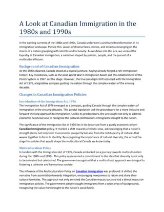 A Look at Canadian Immigration in the
1980s and 1990s
In the swirling currents of the 1980s and 1990s, Canada underwent a profound transformation in its
immigration landscape. Picture this: waves of diverse faces, stories, and dreams converging on the
shores of a nation grappling with identity and inclusivity. As we delve into this era, we unravel the
tapestry of Canadian immigration, a narrative shaped by policies, people, and the pursuit of a
multicultural future.
Background of Canadian Immigration
As the 1980s dawned, Canada stood at a pivotal juncture, having already forged a rich immigration
history. Key milestones, such as the post-World War II immigration boom and the establishment of the
Points System in 1967, set the stage. However, the true paradigm shift occurred with the Immigration
Act of 1976, a legislative compass guiding the nation through the complex waters of the ensuing
decades.
Changes in Canadian Immigration Policies
Introduction of the Immigration Act, 1976
The Immigration Act of 1976 emerged as a compass, guiding Canada through the complex waters of
immigration in the ensuing decades. This pivotal legislation laid the groundwork for a more inclusive and
forward-thinking approach to immigration. Unlike its predecessors, the act sought not only to address
economic needs but also to recognize the cultural contributions immigrants brought to the nation.
The significance of the Immigration Act of 1976 lies in its departure from a purely economic-driven
Canadian immigration policy. It marked a shift towards a holistic view, acknowledging that a nation's
strength stems not only from its economic prosperity but also from the rich tapestry of cultures that
weave together to form its identity. By recognizing the importance of cultural diversity, the act set the
stage for policies that would shape the multicultural Canada we know today.
Multiculturalism Policy
In tandem with the Immigration Act of 1976, Canada embarked on a journey towards multiculturalism
during the 1980s and 1990s. This policy represented a commitment to the idea that diversity is not only
to be tolerated but celebrated. The government recognized that a multicultural approach was integral to
fostering a cohesive and harmonious society.
The influence of the Multiculturalism Policy on Canadian immigration was profound. It shifted the
narrative from assimilation towards integration, encouraging newcomers to retain and share their
cultural identities. This approach not only enriched the Canadian mosaic but also had a direct impact on
immigration policies. The government actively sought immigrants from a wide array of backgrounds,
recognizing the value they brought to the nation's social fabric.
 