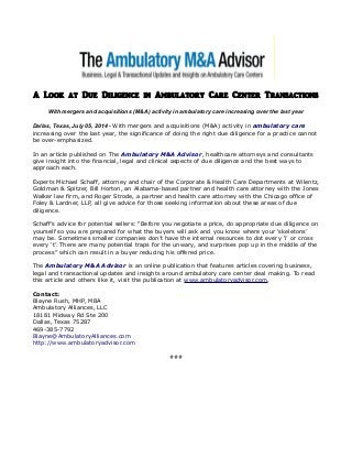 A Look at Due Diligence in Ambulatory Care Center Transactions
With mergers and acquisitions (M&A) activity in ambulatory care increasing over the last year
Dallas, Texas, July 05, 2014 - With mergers and acquisitions (M&A) activity in ambulatory care
increasing over the last year, the significance of doing the right due diligence for a practice cannot
be over-emphasized.
In an article published on The Ambulatory M&A Advisor, healthcare attorneys and consultants
give insight into the financial, legal and clinical aspects of due diligence and the best ways to
approach each.
Experts Michael Schaff, attorney and chair of the Corporate & Health Care Departments at Wilentz,
Goldman & Spitzer, Bill Horton, an Alabama-based partner and health care attorney with the Jones
Walker law firm, and Roger Strode, a partner and health care attorney with the Chicago office of
Foley & Lardner, LLP, all give advice for those seeking information about these areas of due
diligence.
Schaff’s advice for potential sellers: “Before you negotiate a price, do appropriate due diligence on
yourself so you are prepared for what the buyers will ask and you know where your ‘skeletons’
may be. Sometimes smaller companies don’t have the internal resources to dot every ‘i’ or cross
every ‘t’. There are many potential traps for the unwary, and surprises pop up in the middle of the
process” which can result in a buyer reducing his offered price.
The Ambulatory M&A Advisor is an online publication that features articles covering business,
legal and transactional updates and insights around ambulatory care center deal making. To read
this article and others like it, visit the publication at www.ambulatoryadvisor.com.
Contact:
Blayne Rush, MHP, MBA
Ambulatory Alliances, LLC
18181 Midway Rd Ste 200
Dallas, Texas 75287
469-385-7792
Blayne@AmbulatoryAlliances.com
http://www.ambulatoryadvisor.com
###
 