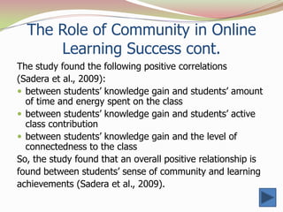 The Role of Community in Online
      Learning Success cont.
The study found the following positive correlations
(Sadera et al., 2009):
 between students’ knowledge gain and students’ amount
  of time and energy spent on the class
 between students’ knowledge gain and students’ active
  class contribution
 between students’ knowledge gain and the level of
  connectedness to the class
So, the study found that an overall positive relationship is
found between students’ sense of community and learning
achievements (Sadera et al., 2009).
 