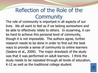 Reflection of the Role of the
               Community
The role of community is important in all aspects of our
lives. We all want to feel as if we belong somewhere and
be able to effectively relate to others. In eLearning, it can
be hard to achieve this personal level of community,
though it is not impossible. The authors agree, further
research needs to be done in order to find out the best
ways to provide a sense of community to online learners
(Sadera et al., 2009). The major drawback of the study
was that it was performed on adult learners. I think the
study needs to be repeated through all levels of education,
K-12 as well as the traditional college student.
 