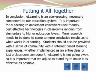 Putting it All Together
In conclusion, eLearning is an ever-growing, necessary
component to our education system. It is important
for eLearning to implement convenient user-friendly,
cost effective technologies in classrooms ranging from
elementary to higher education levels. More research
needs to be done to come to more conclusive results as to
what works in eLearning. Students should also be provided
with a sense of community within Internet based learning
experiences, whether implemented as an entire class or
just a classroom component. eLearning is not going away,
so it is important that we adjust to it and try to make it as
effective as possible.
 