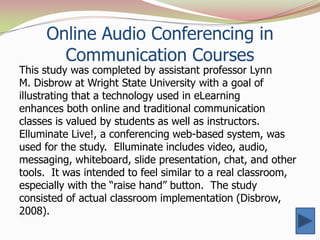Online Audio Conferencing in
       Communication Courses
This study was completed by assistant professor Lynn
M. Disbrow at Wright State University with a goal of
illustrating that a technology used in eLearning
enhances both online and traditional communication
classes is valued by students as well as instructors.
Elluminate Live!, a conferencing web-based system, was
used for the study. Elluminate includes video, audio,
messaging, whiteboard, slide presentation, chat, and other
tools. It was intended to feel similar to a real classroom,
especially with the “raise hand” button. The study
consisted of actual classroom implementation (Disbrow,
2008).
 