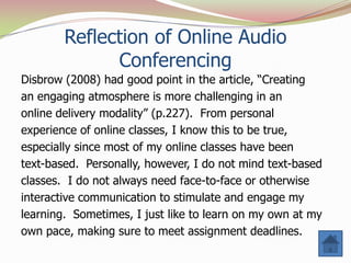 Reflection of Online Audio
              Conferencing
Disbrow (2008) had good point in the article, “Creating
an engaging atmosphere is more challenging in an
online delivery modality” (p.227). From personal
experience of online classes, I know this to be true,
especially since most of my online classes have been
text-based. Personally, however, I do not mind text-based
classes. I do not always need face-to-face or otherwise
interactive communication to stimulate and engage my
learning. Sometimes, I just like to learn on my own at my
own pace, making sure to meet assignment deadlines.
 