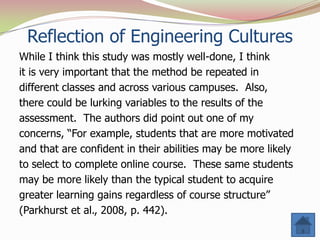 Reflection of Engineering Cultures
While I think this study was mostly well-done, I think
it is very important that the method be repeated in
different classes and across various campuses. Also,
there could be lurking variables to the results of the
assessment. The authors did point out one of my
concerns, “For example, students that are more motivated
and that are confident in their abilities may be more likely
to select to complete online course. These same students
may be more likely than the typical student to acquire
greater learning gains regardless of course structure”
(Parkhurst et al., 2008, p. 442).
 