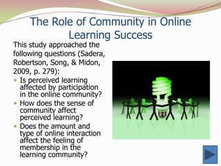 The Role of Community in Online
            Learning Success
This study approached the
following questions (Sadera,
Robertson, Song, & Midon,
2009, p. 279):
 Is perceived learning
  affected by participation
  in the online community?
 How does the sense of
  community affect
  perceived learning?
 Does the amount and
  type of online interaction
  affect the feeling of
  membership in the
  learning community?
 