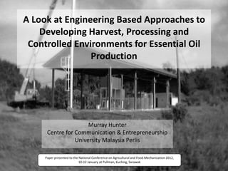 A Look at Engineering Based Approaches to
    Developing Harvest, Processing and
 Controlled Environments for Essential Oil
                Production




                      Murray Hunter
      Centre for Communication & Entrepreneurship
                 University Malaysia Perlis

     Paper presented to the National Conference on Agricultural and Food Mechanization 2012,
                            10-12 January at Pullman, Kuching, Sarawak
 