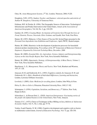 Chen, M., Asian Management Systems, 2nd Ed., London, Thomson, 2004, P.220.

Dougherty, N.W. (1972), Student, Teacher, and Engineer: selected speeches and articles of
Nathan W. Dougherty, University of Tennessee Press.

Feldman, M.P. & Florida, R. (1994). The Geographic Sources of Innovation: Technological
Infrastructure and Product Innovation in the United States, Annals of the Association of
American Geographers, Vol. 84, No. 2, pp. 210-229.

Gardner, H. (1993). Creating Minds: An Anatomy of Creativity Seen Through the Lives of
Freud, Einstein, Picasso, Stravinski, Eliot, Graham, and Gandhi, New York, Free Press.

Hunter, M. (1997), Malaysia: A New Source of Tea tree Oil. Invited Paper presented to the
Personal Care Ingredients Asia Exhibition and Conference, April, PWTC, Kuala Lumpur.

Hunter, M. (2006), Heuristics in the development of production processes for household
chemical product manufacturing, Proceedings of the 20th Symposium of Malaysian Chemical
Engineers, Organised by Universiti Techologi Mara, December, 2006

Hunter, M. (2009), Essential Oils: Art, Agriculture, Science, Industry and Entrepreneurship,
A focus on the Asia-Pacific Region, New York, Nova Scientific Publishers.

Hunter, M. (2009). Opportunity, Strategy, & Entrepreneurship: A Meta-Theory, Volume 1,
New York, Nova Scientific Publishers.

Hutchinson, J., G., Management, Theory and Tactics, New York, Rinehart and Winston,
1971, P. 126.

Jonassen, D. H. and Grabowski, B. L. (1993). Cognitive controls, In: Jonassen, D. H. and
Grabowski, B. L. (Eds.), Handbook of Individual Differences, Learning and Instruction,
London, Lawrence Erlbaum Associates.

Lovelock, J. (2005), Gaia: Medicine for an ailing planet, London, John Wiley & Sons.

Polva, G., How to Solve it, Princeton, Princeton University Press, 1945, P. 102.

Schumpeter, J. (1954). Capitalism, Socialism, and Democracy, 3rd Edition, New York,
Harper & Row.

Schweikart, L., & Pierson Doti, L., (2010). American Entrepreneur: Fascinating stories of
the people who defined business in the United States, New York, Amacon.

Timmer, P. C., (1973), Choice of Techniques in Rice Milling on Java, Bulletin of Indonesian
Economic Studies, Vol. 9., No. 2, July, pp. 57-76.

Vaidya, S.and Chansky, N. M. (1980). Cognitive development and cognitive style as factors
in mathematics achievement, Journal of Education Psychology, Vol. 72, pp. 326-330.
 