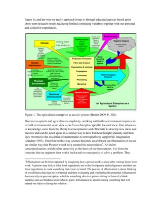 figure 1), and the way we really approach issues is through educated guesses based upon
short-term research results taking up limited correlating variables together with our personal
and collective experiences.

                                                                                                  Infrastructure      Government
                                                                                                    Regulation
                                                                            Positive Inputs          Taxes &
                                                 Conducive weather                Water                                         Negative Outputs
                                                                                                    subsidies
                        Climate                          Or                     Sunshine              Trade
                                                Floods, droughts, etc            Nitrogen                                             Runoffs, wastes,
                                                                                                   environment
                                                                            Agricultural inputs                                          carbon
                                                                                                    Research
                    Weather                                                   Fertilizers etc
                    Rainfall                                                   Knowledge
                     Wind                                                        Labour
                   Sunshine
                  UV radiation
                  Temperature                                                                              Some
                    Humidity      Resource inputs,                       Production Processes            recycling
                                  fertilizers, herbicides,
                                  insecticides, machinery,                                                back to
       Human                      research capabilities                   Farm size & layout              system
     Habitisation
                                                                        Organisation & methods
           Knowledge               Suitability of conditions
    Suppliers & contractors      Pollution (air, land & water)               Propagation
            Pollution                  Labour sources
    Attitudes and concerns            Water resources                         Cultivation                          Positive Outputs
                                  (create hinterland where                                                            Products
                                         farm part of)
                                                                             Processing
            Physical
          Environment                  Customers
                                       Financing &                            Marketing
                                                                                                                      Revenue flow
                                     various kinds of                                                                   back to
                 Soil                     capital
             Topography                                                                                                 system
             Atmosphere
            Natural flora &                                                Negative Inputs
            fauna habitat          Business
             Urbanisation                                                    Adverse physical
                                  Environment             Competition           conditions
                                                           Low prices        Pests & diseases
                                         Markets        Changing demand          Pollution
                                         Finance            patterns          Heavy metals
                                    Trade environment
                                                                                                         An Agricultural Enterprise as a
                                                                                                                    System



Figure 1. The agricultural enterprise as an eco-system (Hunter 2009, P. 326).

Due to eco-system and agricultural complexity, working within this environment requires an
overall environmental scale view as well as a discipline specific focused view. Our advances
in knowledge come from the ability to conceptualize and effectuate to develop new ideas and
theories that can be acted upon, in a similar way to how Einstein thought spatially and then
only reverted to the discipline of mathematics to retrospectively support his imagination
(Gardner 1993). Therefore in this way science becomes an art based on effectuation in not an
un-similar way that Picasso would have created his masterpieces1. Art infers
conceptualization, which infers creativity as the basis of our innovations. It is from the
concepts that an engineer then works backwards or emergently to solve a problem. Thus

1
  Effectuation can be best explained by imagining how a person cooks a meal after coming home from
work. A person may look at what food ingredients are in the food pantry and refrigerator and then use
these ingredients to cook something that comes to mind. The process of effectuation is about thinking
of possibilities that may have potential and then evaluating and confirming the potential. Effectuation
does not rely on preconception, which is something akin to a painter sitting in front of a blank
painting canvass thinking about what to paint. Effectuation is about creating something that will
extend our ideas to fitting the solution.
 