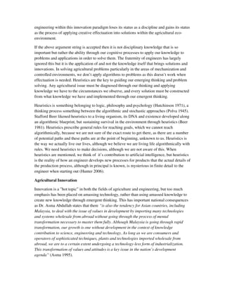 engineering within this innovation paradigm loses its status as a discipline and gains its status
as the process of applying creative effectuation into solutions within the agricultural eco-
environment.

If the above argument string is accepted then it is not disciplinary knowledge that is so
important but rather the ability through our cognitive processes to apply our knowledge to
problems and applications in order to solve them. The fraternity of engineers has largely
ignored this but it is the application of and not the knowledge itself that brings solutions and
innovations. In solving agricultural problems particularly in the areas of mechanization and
controlled environments, we don’t apply algorithms to problems as this doesn’t work when
effectuation is needed. Heuristics are the key to guiding our emerging thinking and problem
solving. Any agricultural issue must be diagnosed through our thinking and applying
knowledge we have to the circumstances we observe, and every solution must be constructed
from what knowledge we have and implemented through our emergent thinking.

Heuristics is something belonging to logic, philosophy and psychology (Hutchinson 1971), a
thinking process something between the algorithmic and stochastic approaches (Polva 1945).
Stafford Beer likened heuristics to a living organism, its DNA and existence developed along
an algorithmic blueprint, but sustaining survival in the environment through heuristics (Beer
1981). Heuristics prescribe general rules for reaching goals, which we cannot reach
algorithmically, because we are not sure of the exact route to get there, as there are a number
of potential paths and these paths are at the point of beginning, unknown to us. Heuristics is
the way we actually live our lives, although we believe we are living life algorithmically with
rules. We need heuristics to make decisions, although we are not aware of this. When
heuristics are mentioned, we think of it’s contribution to artificial intelligence, but heuristics
is the reality of how an engineer develops new processes for products that the actual details of
the production process, although in principal is known, is mysterious in finite detail to the
engineer when starting out (Hunter 2006).

Agricultural Innovation

Innovation is a ”hot topic” in both the fields of agriculture and engineering, but too much
emphasis has been placed on amassing technology, rather than using amassed knowledge to
create new knowledge through emergent thinking. This has important national consequences
as Dr. Asma Abdullah states that there “is also the tendency for Asian countries, including
Malaysia, to deal with the issue of values in development by importing many technologies
and systems wholesale from abroad without going through the process of mental
transformation necessary to master them fully. Although Malaysia is going through rapid
transformation, our growth is one without development in the context of knowledge
contribution to science, engineering and technology. As long as we are consumers and
operators of sophisticated techniques, plants and technologies imported wholesale from
abroad, we are to a certain extent undergoing a technology-less form of industrialization.
This transformation of values and attitudes is a key issue in the nation’s development
agenda” (Asma 1995).
 