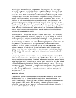 A lesson can be learned from some of the Japanese companies which have been able to
successfully compete on cost with their Chinese competitors. Japanese companies through
heuristics have been able to build their on plant and processing equipment at a third of the
cost of the Chinese (Chen 2004), who purchased their equipment from third party vendors.
The Japanese have realized that this is a source of competitive advantage and are able to
continue to export from a much higher cost base because of substantial capital savings. This
is a lesson for us in Malaysia aspiring to become a global player in both agriculture and
manufacturing industries in utilizing heuristical approaches in production process design.
Through heuristic design we are able to increase our production process knowledge base, rely
less on imported machineries and add both innovation and competitive advantage to the
sector. This is an example to follow in other chemical plant development, which potentially
can save firms large capital investments on new projects and acquire technology through
internal deduction and experimentation.

A heuristic approach to production process development in agriculture is an acquisition of
proprietary knowledge, which is exclusive to the firm. The effort to develop the process is
based on trial and error and thus is not easily duplicated quickly by other firms and can be
considered a barrier to entry into that particular product/market, thus enabling the firm to
practice monopoly differentiation for a period of time at a price premium to other firms. Thus
through heuristic production process development the firm has developed a source of
competitive advantage. If the new production process can be developed without heuristics,
then barriers to entry into the particular product/market would be low and the product
category would be crowded with competitors, where the future of Malaysian agriculture is
about developing high value added crop diversity that can compete in uncontested market
space, if possible.

Advances in agricultural mechanization and devising of controlled environments is about
improving productivity, and developing new value added products. Historically our advances
made in agricultural engineering and post harvest processing techniques has probably made a
larger contribution to agriculture production than the “green revolution” in the 1940s and 50s
which enabled the controlled supply of nitrogen and other nutrients to crops – allowing our
mono-cropping model. For example, it was the invention and subsequent development of the
cotton gin by Eli Whitney, saving hundreds of man-hours that allowed the rapid expansion of
the cotton industry of the Southern American States and mass settlement (Schweikart &
Pierson Doti 2010, P. 63).

Diagnosing Problems

Complex issues need two complementary ways of seeing. First we need to see the whole
environment the ‘what is” to get a contextual understanding of what a problem is. This
requires spatial thinking without being locked into specific disciplinary knowledge that will
restrict perspective. This is called field dependence where the environment is seen
holistically, connections between categories of information can be seen, and information is
processed in chunks (Witkin et. al. 1954).
 