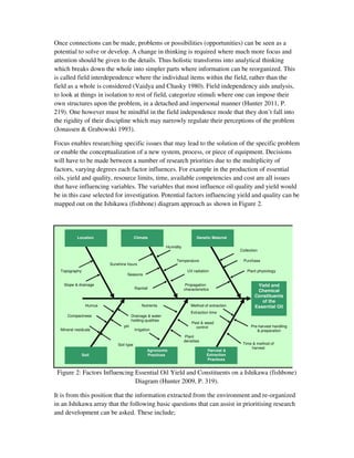 Once connections can be made, problems or possibilities (opportunities) can be seen as a
potential to solve or develop. A change in thinking is required where much more focus and
attention should be given to the details. Thus holistic transforms into analytical thinking
which breaks down the whole into simpler parts where information can be reorganized. This
is called field interdependence where the individual items within the field, rather than the
field as a whole is considered (Vaidya and Chasky 1980). Field independency aids analysis,
to look at things in isolation to rest of field, categorize stimuli where one can impose their
own structures upon the problem, in a detached and impersonal manner (Hunter 2011, P.
219). One however must be mindful in the field independence mode that they don’t fall into
the rigidity of their discipline which may narrowly regulate their perceptions of the problem
(Jonassen & Grabowski 1993).

Focus enables researching specific issues that may lead to the solution of the specific problem
or enable the conceptualization of a new system, process, or piece of equipment. Decisions
will have to be made between a number of research priorities due to the multiplicity of
factors, varying degrees each factor influences. For example in the production of essential
oils, yield and quality, resource limits, time, available competencies and cost are all issues
that have influencing variables. The variables that most influence oil quality and yield would
be in this case selected for investigation. Potential factors influencing yield and quality can be
mapped out on the Ishikawa (fishbone) diagram approach as shown in Figure 2.




           Location                     Climate                           Genetic Material

                                                        Humidity
                                                                                              Collection

                                                             Temperature                        Purchase
                        Sunshine hours
  Topography                                                         UV radiation                 Plant physiology
                                 Seasons

    Slope & drainage                                                Propagation                        Yield and
                                        Rainfall                   characteristics                     Chemical
                                                                                                      Constituents
                                                                                                         of the
                Humus                       Nutrients                  Method of extraction           Essential Oil
                                                                       Extraction time
      Compactness                   Drainage & water
                                    holding qualities
                                                                       Pest & weed
                               pH                                        control                    Pre-harvest handling
  Mineral residuals                     Irrigation                                                     & preparation
                                                                    Plant
                                                                   densities
                            Soil type                                                          Time & method of
                                                                                                   harvest
                                                Agronomic                       Harvest &
               Soil                             Practices                       Extraction
                                                                                Practices


 Figure 2: Factors Influencing Essential Oil Yield and Constituents on a Ishikawa (fishbone)
                               Diagram (Hunter 2009, P. 319).

It is from this position that the information extracted from the environment and re-organized
in an Ishikawa array that the following basic questions that can assist in prioritising research
and development can be asked. These include;
 