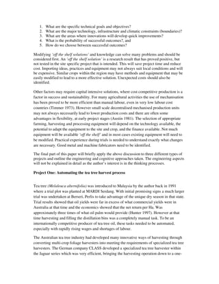 1.   What are the specific technical goals and objectives?
   2.   What are the major technology, infrastructure and climatic constraints (boundaries)?
   3.   What are the areas where innovations will develop quick improvements?
   4.   What is the probability of successful outcomes?, and
   5.   How do we choose between successful outcomes?

Modifying ‘off the shelf solutions’ and knowledge can solve many problems and should be
considered first. An ‘off the shelf solution’ is a research result that has proved positive, but
not tested in the site specific project that is intended. This will save project time and reduce
cost. Importing ideas, practices and equipment may not always suit local conditions and will
be expensive. Similar crops within the region may have methods and equipment that may be
easily modified to lead to a more effective solution. Unexpected costs should also be
identified.

Other factors may require capital intensive solutions, where cost competitive production is a
factor in success and sustainability. For many agricultural activities the use of mechanisation
has been proved to be more efficient than manual labour, even in very low labour cost
countries (Timmer 1973). However small scale decentralised mechanised production units
may not always necessarily lead to lower production costs and there are often some
advantages in flexibility, at early project stages (Austin 1981). The selection of appropriate
farming, harvesting and processing equipment will depend on the technology available, the
potential to adapt the equipment to the site and crop, and the finance available. Not much
equipment will be available ‘off the shelf’ and in most cases existing equipment will need to
be modified. Practical experience during trials is needed to understand exactly what changes
are necessary. Good metal and machine fabricators need to be identified.

The final part of this paper will briefly apply the above discussion to three different types of
projects and outline the engineering and cognitive approaches taken. The engineering aspects
will not be explained in detail as the author’s interest is in the thinking processes.

Project One: Automating the tea tree harvest process


Tea tree (Melaleuca alternifolia) was introduced to Malaysia by the author back in 1991
where a trial plot was planted at MARDI Serdang. With initial promising signs a much larger
trial was undertaken at Berseri, Perlis to take advantage of the unique dry season in that state.
Trial results showed that oil yields were far in excess of what commercial yields were in
Australia at that time and the economics showed that the net return per Ha. Was
approximately three times of what oil palm would provide (Hunter 1997). However at that
time harvesting and filling the distillation bins was a completely manual task. To be an
internationally competitive producer of tea tree oil, these tasks needed to be automated,
especially with rapidly rising wages and shortages of labour.

The Australian tea tree industry had developed many innovative ways of harvesting through
converting multi-crop foliage harvesters into meeting the requirements of specialized tea tree
harvesters. The German company CLASS developed a specialized tea tree harvester within
the Jaguar series which was very efficient, bringing the harvesting operation down to a one-
 