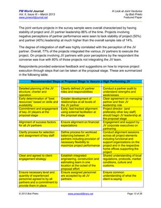 PM World Journal                                                          A Look at Joint Ventures
Vol. II, Issue III – March 2013                                                      by Bob Prieto
www.pmworldjournal.net                                                             Featured Paper



The joint venture projects in the survey sample were overall characterized by having
stability of project and JV partner leadership 86% of the time. Projects involving
negative perceptions of partner performance were seen to lack stability of project (50%)
and partner (40%) leadership at much higher than the overall sample rate of 14%.

The degree of integration of staff was highly correlated with the perception of the JV
partner. Overall, 77% of the projects integrated the various JV partners to execute the
project. On projects involving JV partners with poor perceptions by the respondent the
converse was true with 80% of those projects not integrating the JV team.

Respondents provided extensive feedback and suggestions on how to improve project
execution through steps that can be taken at the proposal stage. These are summarized
in the following table.

          Recommended Steps at Proposal Stage to Assure a High Performing JV

Detailed planning of the JV       Clearly defined JV partner        Conduct a partner audit to
structure, charter and            roles and responsibilities        understand strengths and
operation                                                           weaknesses
Early determination of “best      Greater development of            Clear agreement on managing
resources” based on skills and    relationships at all levels of    partner and their JV
availability                      the JV partner                    leadership role
Commitment and engagement         Early, fast tracked alignment     Project director (and
of key JV players at the          using external facilitation at    preferably other key staff)
proposal stage                    the proposal stage                should begin JV leadership at
                                                                    the proposal stage
Alignment of success factors      Ensure alignment on financial     Engagement and support by
for all JV partners               expectations                      JV corporate executives on
                                                                    partnering
Clarify process for selection     Define process for workload       Conduct alignment sessions
and assignment of key staff       balancing between JV              across all project elements
                                  partners including provision of   including functional and
                                  necessary flexibility to          support organizations on the
                                  maximize project performance      project and in the respective
                                                                    home offices supporting the
                                                                    project
Clear and agreed to client        Establish integrated              Shared understanding of local
engagement strategy               engineering, construction and     regulations, protocols, market
                                  estimating team in one            conditions, culture and
                                  location at the outset of the     customs.
                                  proposal effort
Ensure necessary level and        Ensure assigned personnel         Ensure common
quantity of experienced           are accepted by all JV            understanding of what the
personnel agreed to by all        partners                          client is saying
partners and a commitment to
provide them in place

© 2013 Bob Prieto                      www.pmworldlibrary.net                         Page 12 of 26
 