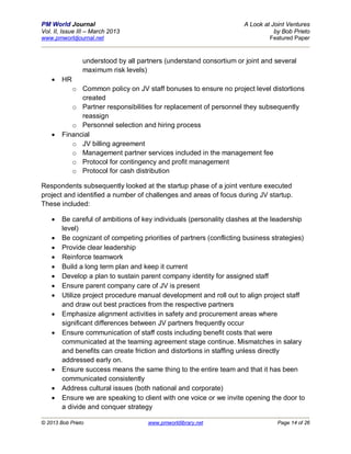 PM World Journal                                                     A Look at Joint Ventures
Vol. II, Issue III – March 2013                                                 by Bob Prieto
www.pmworldjournal.net                                                        Featured Paper



                understood by all partners (understand consortium or joint and several
                maximum risk levels)
       HR
           o Common policy on JV staff bonuses to ensure no project level distortions
              created
           o Partner responsibilities for replacement of personnel they subsequently
              reassign
           o Personnel selection and hiring process
       Financial
           o JV billing agreement
           o Management partner services included in the management fee
           o Protocol for contingency and profit management
           o Protocol for cash distribution

Respondents subsequently looked at the startup phase of a joint venture executed
project and identified a number of challenges and areas of focus during JV startup.
These included:

       Be careful of ambitions of key individuals (personality clashes at the leadership
        level)
       Be cognizant of competing priorities of partners (conflicting business strategies)
       Provide clear leadership
       Reinforce teamwork
       Build a long term plan and keep it current
       Develop a plan to sustain parent company identity for assigned staff
       Ensure parent company care of JV is present
       Utilize project procedure manual development and roll out to align project staff
        and draw out best practices from the respective partners
       Emphasize alignment activities in safety and procurement areas where
        significant differences between JV partners frequently occur
       Ensure communication of staff costs including benefit costs that were
        communicated at the teaming agreement stage continue. Mismatches in salary
        and benefits can create friction and distortions in staffing unless directly
        addressed early on.
       Ensure success means the same thing to the entire team and that it has been
        communicated consistently
       Address cultural issues (both national and corporate)
       Ensure we are speaking to client with one voice or we invite opening the door to
        a divide and conquer strategy

© 2013 Bob Prieto                    www.pmworldlibrary.net                      Page 14 of 26
 