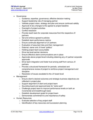 PM World Journal                                                 A Look at Joint Ventures
Vol. II, Issue III – March 2013                                             by Bob Prieto
www.pmworldjournal.net                                                    Featured Paper



       Governance
          o Guidance, expertise, governance, effective decision making
          o Support leadership role of managing partner
          o Validate project vision, strategy and plan and ensure continued validity
          o Approval of any changes to the agreed to project baseline
          o Oversight of project activities
          o Conflict resolution
          o Provide reach back for corporate resources from the respective JV
             partners
          o Set and enforce agreed to policies
          o Establish team performance metrics
          o Ensure continued alignment of JV partners
          o Evaluation of assumed risks and their management
          o External, owner and JV level “politics”
          o Holding project team accountable
          o Drive top level partner decisions
          o Ensure effective client communications are in place
          o Approvals above project level including obtaining any JV partner corporate
             approvals
          o Drive team integration and foster trust among staff from various JV
             partners
          o Provide a structured framework for periodic, scheduled and
             comprehensive review of project to reinforce project management and
             discipline
          o Resolution of issues escalated to the JV board level
       Management
          o Ensure client’s desired outcomes and strategic business objectives are
             reflected in project plan
          o Support alignment of client and project team
          o Sounding board and approval body for “extra work”
          o Challenge project team to improve performance levels on both an
             incremental and breakthrough basis
          o Establish development goals for project team
          o Demonstrate commitment to and importance of safety
       Human Resources
          o Evaluate selection of key project staff
          o Identification of key resources and succession planning



© 2013 Bob Prieto                  www.pmworldlibrary.net                    Page 16 of 26
 