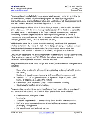 PM World Journal                                                    A Look at Joint Ventures
Vol. II, Issue III – March 2013                                                by Bob Prieto
www.pmworldjournal.net                                                       Featured Paper



Respondents universally felt alignment around safety was very important to critical for
JV effectiveness, Several respondents highlighted the need to go beyond goal
alignment ensuring alignment at core values and safety plan level. Several respondents
indicated this was a core factor in selecting future JV partners.

Respondents agreed on the importance of having a shared philosophy with JV partners
on how to engage with the client during project execution. It was felt that an agreed to
approach needed to happen early in the JV process and was particularly important
recognizing that client organizations are also frequently fragmented. A couple of
respondents felt a much stronger role by managing partners was appropriate with the
managing partners setting the tone and others following.

Respondent’s views on JV culture exhibited no strong preference with respect to
whether a distinctive JV culture should be formed or parent company cultures blended.
Respondents did call out the importance of a shared culture on ethics and the
importance of the blended or distinctive culture fitting the project circumstance.

Only 70% of respondents felt it was important for JV staff to have linkages back to home
office systems and resources. Fully 30% felt that linkage was not important or
depended. One respondent indicated it was not desirable.

Respondents felt that home office linkage was accomplished through a variety of means
including:

       Home office functional involvement in project set-up and ongoing health checks
        and training
       Relationship based servant leadership by line and function management
       Alignment on tools and policies at the JV agreement stage and team based
        training of all partners on use of the systems
       Clear career paths linked with project based succession planning
       Continuous home office communications

Respondents were asked to consider those factors which provided the greatest positive
and negative impacts on JV performance. Major performance areas included:

       Communication, led by the JV PM
       Leadership
       Trust and respect at the JV partner level (versus mistrust and competition)
       Early and comprehensive alignment around policies, processes, execution
        philosophy and approach
       Full use of the strengths of each partner

© 2013 Bob Prieto                   www.pmworldlibrary.net                      Page 17 of 26
 