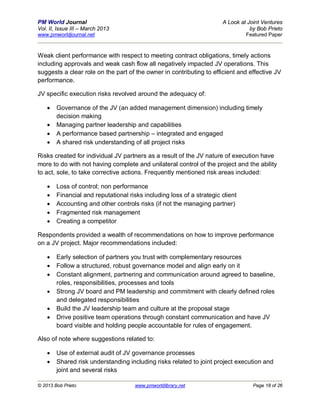 PM World Journal                                                       A Look at Joint Ventures
Vol. II, Issue III – March 2013                                                   by Bob Prieto
www.pmworldjournal.net                                                          Featured Paper



Weak client performance with respect to meeting contract obligations, timely actions
including approvals and weak cash flow all negatively impacted JV operations. This
suggests a clear role on the part of the owner in contributing to efficient and effective JV
performance.

JV specific execution risks revolved around the adequacy of:

       Governance of the JV (an added management dimension) including timely
        decision making
       Managing partner leadership and capabilities
       A performance based partnership – integrated and engaged
       A shared risk understanding of all project risks

Risks created for individual JV partners as a result of the JV nature of execution have
more to do with not having complete and unilateral control of the project and the ability
to act, sole, to take corrective actions. Frequently mentioned risk areas included:

       Loss of control; non performance
       Financial and reputational risks including loss of a strategic client
       Accounting and other controls risks (if not the managing partner)
       Fragmented risk management
       Creating a competitor

Respondents provided a wealth of recommendations on how to improve performance
on a JV project. Major recommendations included:

       Early selection of partners you trust with complementary resources
       Follow a structured, robust governance model and align early on it
       Constant alignment, partnering and communication around agreed to baseline,
        roles, responsibilities, processes and tools
       Strong JV board and PM leadership and commitment with clearly defined roles
        and delegated responsibilities
       Build the JV leadership team and culture at the proposal stage
       Drive positive team operations through constant communication and have JV
        board visible and holding people accountable for rules of engagement.

Also of note where suggestions related to:

       Use of external audit of JV governance processes
       Shared risk understanding including risks related to joint project execution and
        joint and several risks

© 2013 Bob Prieto                     www.pmworldlibrary.net                       Page 18 of 26
 