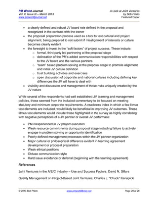 PM World Journal                                                   A Look at Joint Ventures
Vol. II, Issue III – March 2013                                               by Bob Prieto
www.pmworldjournal.net                                                      Featured Paper



       a clearly defined and robust JV board role defined in the proposal and
        recognized in the contract with the owner
       the proposal preparation process used as a tool to test cultural and project
        alignment, being prepared to not submit if misalignment of interests or culture
        becomes clearly evident
       the foresight to invest in the “soft factors” of project success. These include:
            o formal, third party led partnering at the proposal stage
            o delineation of the PM’s added communication responsibilities with respect
                 to the JV board and the various partners
            o “team” based problem solving at the proposal stage to promote alignment
                 and initial JV culture definition
            o trust building activities and exercises
            o open discussion of corporate and national cultures including defining key
                 differences the JV will have to deal with
       visibility and discussion and management of those risks uniquely created by the
        JV nature

While several of the respondents had well established JV teaming and management
policies, these seemed from the included commentary to be focused on meeting
statutory and minimum corporate requirements. A readiness index in which a few litmus
test elements are included, would likely be beneficial in improving JV outcomes. These
litmus test elements would include those highlighted in the survey as highly correlating
with negative perceptions of a JV partner or overall JV performace:

       PM inexperienced in JV project execution
       Weak resource commitments during proposal stage including failure to actively
        engage in problem solving or opportunity identification
       Poorly defined management processes within the JV partner organization
       Major cultural or philosophical difference evident in teaming agreement
        development or proposal preparation
       Weak ethical positions
       Obtuse communication style
       Hard issue avoidance or deferral (beginning with the teaming agreement)

References

Joint Ventures in the A/E/C Industry – Use and Success Factors; David N. Sillars

Quality Management on Project-Based Joint Ventures; Charles J. “Chuck” Kanapicki



© 2013 Bob Prieto                   www.pmworldlibrary.net                     Page 20 of 26
 