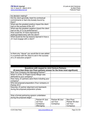PM World Journal                                                          A Look at Joint Ventures
Vol. II, Issue III – March 2013                                                      by Bob Prieto
www.pmworldjournal.net                                                             Featured Paper



his decision making?
Did the client generally meet his contractual
commitments or feel only loosely bound by
them?
What was the greatest positive impact the client
had on the success of the JV?
What was the greatest negative impact the client
had on the JV or its performance?
How could the JV have improved its
dealings/relationship with the client?
What would be the top lessons learned in how a
JV must engage with a client?




Is there any “clause” you would like to see added
in a contract with the client to aid in the success
of a JV execution project?




                   Questions with respect to Joint Venture Partners
    (If more than three non Fluor partners answer for the three most significant)
Was Your Company the Managing Partner?
What % of the JV Project Gross Margin was
attributed to your company?
How many JV partners were there including your
company?
Who led proposal preparation (Your company or
Partner #1)?
Describe JV partner alignment and teamwork
during the proposal preparation phase.


Was a formal partnering session undertaken
during the proposal stage?
                               Partner #1 (but          Partner #2 (but       Non Fluor
                               not Your                 not Your              Partner #3 (but
                               Company)                 Company)              not Your
                               (Managing                                      Company)

© 2013 Bob Prieto                   www.pmworldlibrary.net                            Page 22 of 26
 