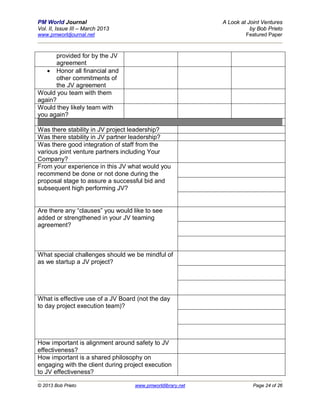 PM World Journal                                            A Look at Joint Ventures
Vol. II, Issue III – March 2013                                        by Bob Prieto
www.pmworldjournal.net                                               Featured Paper



      provided for by the JV
      agreement
    Honor all financial and
      other commitments of
      the JV agreement
Would you team with them
again?
Would they likely team with
you again?

Was there stability in JV project leadership?
Was there stability in JV partner leadership?
Was there good integration of staff from the
various joint venture partners including Your
Company?
From your experience in this JV what would you
recommend be done or not done during the
proposal stage to assure a successful bid and
subsequent high performing JV?


Are there any “clauses” you would like to see
added or strengthened in your JV teaming
agreement?



What special challenges should we be mindful of
as we startup a JV project?




What is effective use of a JV Board (not the day
to day project execution team)?




How important is alignment around safety to JV
effectiveness?
How important is a shared philosophy on
engaging with the client during project execution
to JV effectiveness?

© 2013 Bob Prieto                  www.pmworldlibrary.net               Page 24 of 26
 