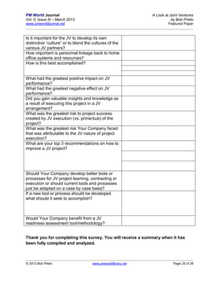 PM World Journal                                              A Look at Joint Ventures
Vol. II, Issue III – March 2013                                          by Bob Prieto
www.pmworldjournal.net                                                 Featured Paper



Is it important for the JV to develop its own
distinctive “culture” or to blend the cultures of the
various JV partners?
How important is personnel linkage back to home
office systems and resources?
How is this best accomplished?


What had the greatest positive impact on JV
performance?
What had the greatest negative effect on JV
performance?
Did you gain valuable insights and knowledge as
a result of executing this project in a JV
arrangement?
What was the greatest risk to project success
created by JV execution (vs. prime/sub) of the
project?
What was the greatest risk Your Company faced
that was attributable to the JV nature of project
execution?
What are your top 3 recommendations on how to
improve a JV project?




Should Your Company develop better tools or
processes for JV project teaming, contracting or
execution or should current tools and processes
just be adapted on a case by case basis?
If a new tool or process should be developed
what should it seek to accomplish?



Would Your Company benefit from a JV
readiness assessment tool/methodology?


Thank you for completing this survey. You will receive a summary when it has
been fully compiled and analyzed.



© 2013 Bob Prieto                    www.pmworldlibrary.net               Page 25 of 26
 
