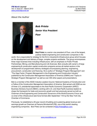 PM World Journal                                                           A Look at Joint Ventures
Vol. II, Issue III – March 2013                                                       by Bob Prieto
www.pmworldjournal.net                                                              Featured Paper



About the Author



                                  Bob Prieto
                                  Senior Vice President
                                  Fluor




                                 Bob Prieto is a senior vice president of Fluor, one of the largest,
                                 publicly traded engineering and construction companies in the
world. He is responsible for strategy for the firm’s Industrial & Infrastructure group which focuses
on the development and delivery of large, complex projects worldwide. The group encompasses
three major business lines including Infrastructure, with an emphasis on Public Private
Partnerships; Mining; and Manufacturing and Life Sciences. Bob consults with owner’s of large
engineering & construction capital construction programs across all market sectors in the
development of programmatic delivery strategies encompassing planning, engineering,
procurement, construction and financing. He is author of “Strategic Program Management” and
“The Giga Factor: Program Management in the Engineering and Construction Industry”
published by the Construction Management Association of America (CMAA) and “Topics in
Strategic Program Management” as well as over 400 other papers and presentations.

Bob is a member of the ASCE Industry Leaders Council, National Academy of Construction and
a Fellow of the Construction Management Association of America. Bob served until 2006 as one
of three U.S. presidential appointees to the Asia Pacific Economic Cooperation (APEC)
Business Advisory Council (ABAC), working with U.S. and Asia-Pacific business leaders to
shape the framework for trade and economic growth and had previously served as both as
Chairman of the Engineering and Construction Governors of the World Economic Forum and
co-chair of the infrastructure task force formed after September 11th by the New York City
Chamber of Commerce.

Previously, he established a 20-year record of building and sustaining global revenue and
earnings growth as Chairman at Parsons Brinckerhoff (PB), one of the world’s leading
engineering companies. Bob Prieto can be contacted at Bob.Prieto@fluor.com.




© 2013 Bob Prieto                         www.pmworldlibrary.net                        Page 26 of 26
 