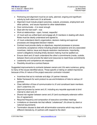 PM World Journal                                                    A Look at Joint Ventures
Vol. II, Issue III – March 2013                                                by Bob Prieto
www.pmworldjournal.net                                                       Featured Paper



       Partnering and alignment must be an early, planned, ongoing and significant
        activity by both client and JV at all levels
       Alignment must include project outcomes, outputs, processes, employment and
        other policies, and issues important to other stakeholders
       Over communicate – it is never enough
       Deal with the hard stuff – now
       Work at relationships – open, honest, respectful
       JV must work as unified team and engage all JV members in dealing with client.
        Roles must be clearly understood and agreed to.
       JV must understand client’s organization, decision making and approval
        processes and designated decision makers
       Contract must provide clarity on objectives; required processes or process
        constraints; acceptance criteria including phased acceptance and any associated
        incentives; metrics; issue and dispute resolution mechanisms. Importantly,
        owner’s obligations including timely decision making must be spelled out.
       Ensure client and JV each understand the other’s commitments (inside, outside,
        between them) and provide the talent and resources to meet those commitments
       Leadership and competence are respected
       Flexibility should be a contract feature

Suggested improvements to contracts between owners and JVs were numerous, going
to many of the issues identified above. Those specific or taking on added importance
because of the JV nature of the project execution contractor included:

       Incentives that act to motivate and align JV partner interests
       Better framework for work product re-use and limitations of risks to various JV
        partners
       Clear definition of lines of communication to JV and constituent team members
        (don’t undermine JV)
       Approval process by owner and JV, including any requisite approvals to bind
        internal to client and JV
       Shared risk register between owner and JV (and counterparty extension within
        the JV agreement)
       Required frequency and composition of executive committee meetings
       Limitations on downside risk that reflects “unbalanced” JVs driven by client or
        national requirements
       Termination clauses to deal with all termination scenarios which may result in
        different interests by JV partners with respect to the client


© 2013 Bob Prieto                   www.pmworldlibrary.net                       Page 6 of 26
 