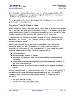 PM World Journal                                                    A Look at Joint Ventures
Vol. II, Issue III – March 2013                                                by Bob Prieto
www.pmworldjournal.net                                                       Featured Paper



Owners need to understand how JVs work and how to best engage with them. JVs
represent an added degree of management complexity but it is in an owner’s own
selfish best interest to facilitate its success.

The second portion of the survey looked specifically within the joint venture and the
governing joint venture agreement.

Respondents View with Respect to the JV

Respondent’s firms were the managing partner in 40% of the projects in the survey and
had an average share in the project gross margin (PGM) of 41%. However, the survey
sample showed respondent firms to have led proposal preparation in nearly 55% of the
sample, measurably higher than their 40% managing partner percentage.

On average, the joint ventures in the survey consisted of 2.7 partners including the
respondent’s firm with only 27% of the efforts utilizing formal partnering during the
proposal preparation phase.

Respondents described partner alignment and teamwork during the proposal
preparation phase. This was then viewed in light of respondent perceptions of
subsequent JV performance. In those instances where JV performance was viewed
positively, respondents highlighted the following as contributing:

       Strong leadership
       Full engagement of all the JV partners
       Integration and leveraging of the best available talent to create competitive
        advantage
       Integrated team activities serving as springboard for more formal partnering at
        the project execution stage
       Extensive formal and informal communication to quickly address and resolve
        issues

In those instances where JV performance at this stage was viewed more negatively, as
indicated by a reluctance or absolute unwillingness to team with a JV partner in a
subsequent effort, respondents highlighted the following as contributing to this
perception:

       Weak or unclear leadership
       Weak relationships among JV members




© 2013 Bob Prieto                   www.pmworldlibrary.net                       Page 7 of 26
 