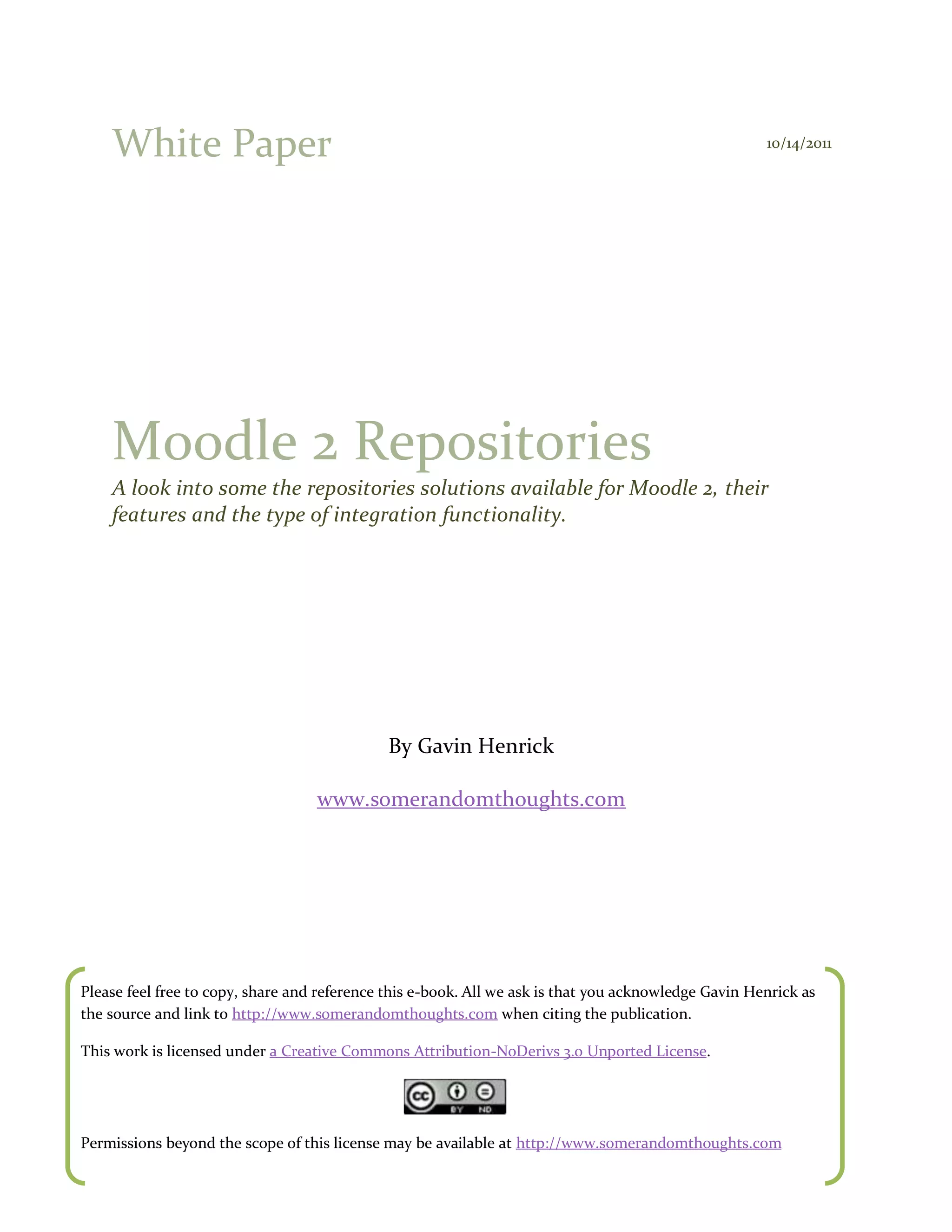 White Paper                                                                                       10/14/2011




    Moodle 2 Repositories
    A look into some the repositories solutions available for Moodle 2, their
    features and the type of integration functionality.




                                              By Gavin Henrick

                                   www.somerandomthoughts.com




Please feel free to copy, share and reference this e-book. All we ask is that you acknowledge Gavin Henrick as
the source and link to http://www.somerandomthoughts.com when citing the publication.

This work is licensed under a Creative Commons Attribution-NoDerivs 3.0 Unported License.




Permissions beyond the scope of this license may be available at http://www.somerandomthoughts.com
 