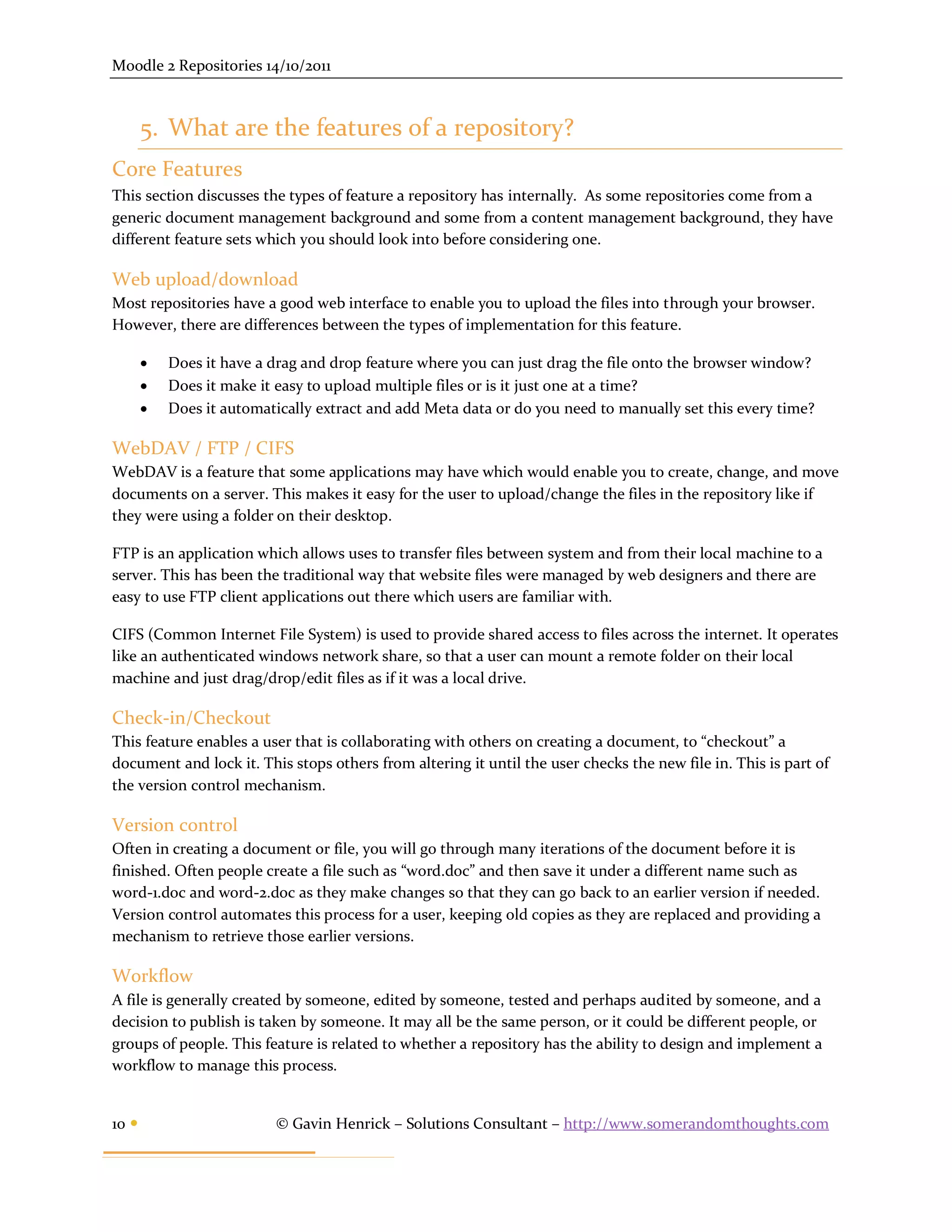 Moodle 2 Repositories 14/10/2011



       5. What are the features of a repository?
Core Features
This section discusses the types of feature a repository has internally. As some repositories come from a
generic document management background and some from a content management background, they have
different feature sets which you should look into before considering one.

Web upload/download
Most repositories have a good web interface to enable you to upload the files into through your browser.
However, there are differences between the types of implementation for this feature.

          Does it have a drag and drop feature where you can just drag the file onto the browser window?
          Does it make it easy to upload multiple files or is it just one at a time?
          Does it automatically extract and add Meta data or do you need to manually set this every time?

WebDAV / FTP / CIFS
WebDAV is a feature that some applications may have which would enable you to create, change, and move
documents on a server. This makes it easy for the user to upload/change the files in the repository like if
they were using a folder on their desktop.

FTP is an application which allows uses to transfer files between system and from their local machine to a
server. This has been the traditional way that website files were managed by web designers and there are
easy to use FTP client applications out there which users are familiar with.

CIFS (Common Internet File System) is used to provide shared access to files across the internet. It operates
like an authenticated windows network share, so that a user can mount a remote folder on their local
machine and just drag/drop/edit files as if it was a local drive.

Check-in/Checkout
This feature enables a user that is collaborating with others on creating a document, to “checkout” a
document and lock it. This stops others from altering it until the user checks the new file in. This is part of
the version control mechanism.

Version control
Often in creating a document or file, you will go through many iterations of the document before it is
finished. Often people create a file such as “word.doc” and then save it under a different name such as
word-1.doc and word-2.doc as they make changes so that they can go back to an earlier version if needed.
Version control automates this process for a user, keeping old copies as they are replaced and providing a
mechanism to retrieve those earlier versions.

Workflow
A file is generally created by someone, edited by someone, tested and perhaps audited by someone, and a
decision to publish is taken by someone. It may all be the same person, or it could be different people, or
groups of people. This feature is related to whether a repository has the ability to design and implement a
workflow to manage this process.


10                       © Gavin Henrick – Solutions Consultant – http://www.somerandomthoughts.com
 