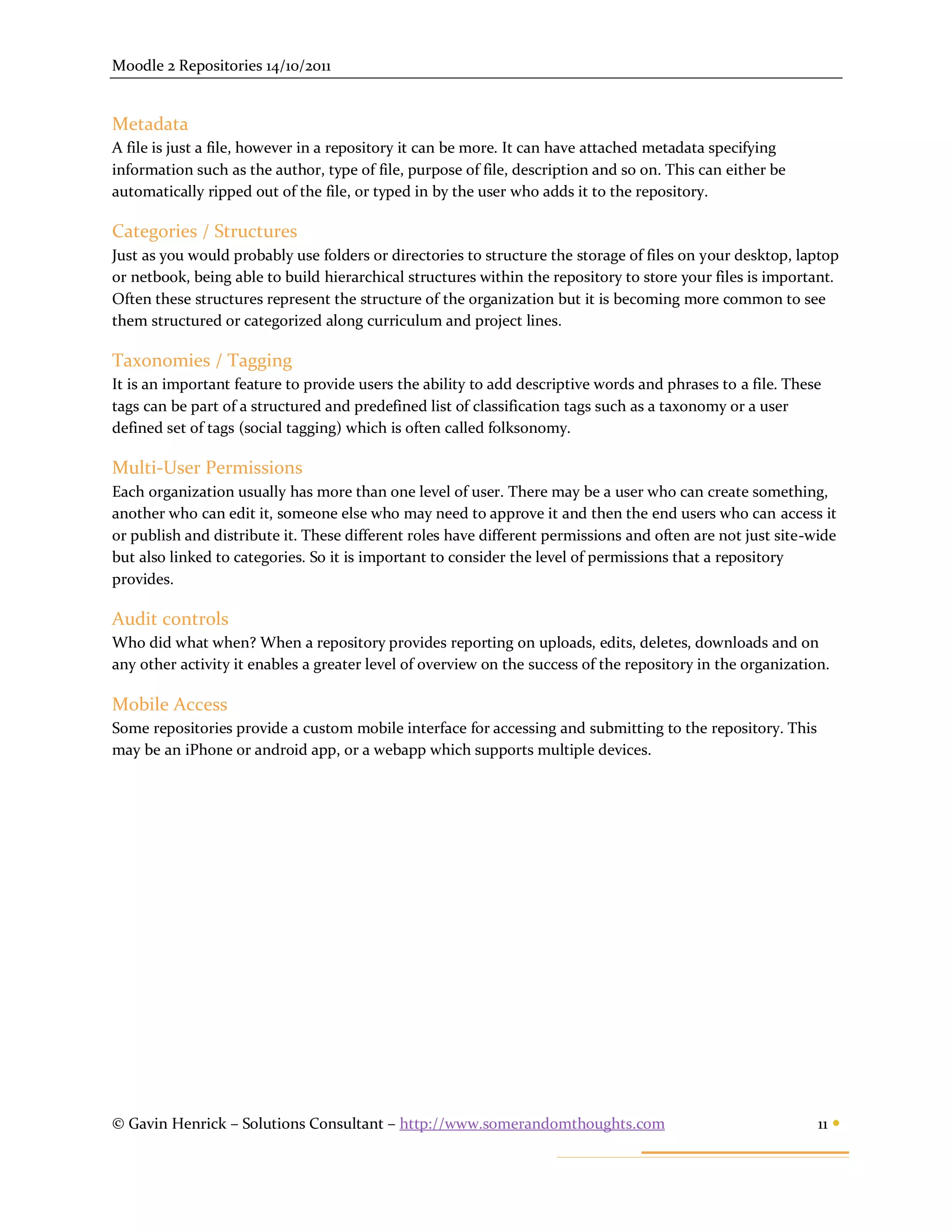 Moodle 2 Repositories 14/10/2011


Metadata
A file is just a file, however in a repository it can be more. It can have attached metadata specifying
information such as the author, type of file, purpose of file, description and so on. This can either be
automatically ripped out of the file, or typed in by the user who adds it to the repository.

Categories / Structures
Just as you would probably use folders or directories to structure the storage of files on your desktop, laptop
or netbook, being able to build hierarchical structures within the repository to store your files is important.
Often these structures represent the structure of the organization but it is becoming more common to see
them structured or categorized along curriculum and project lines.

Taxonomies / Tagging
It is an important feature to provide users the ability to add descriptive words and phrases to a file. These
tags can be part of a structured and predefined list of classification tags such as a taxonomy or a user
defined set of tags (social tagging) which is often called folksonomy.

Multi-User Permissions
Each organization usually has more than one level of user. There may be a user who can create something,
another who can edit it, someone else who may need to approve it and then the end users who can access it
or publish and distribute it. These different roles have different permissions and often are not just site-wide
but also linked to categories. So it is important to consider the level of permissions that a repository
provides.

Audit controls
Who did what when? When a repository provides reporting on uploads, edits, deletes, downloads and on
any other activity it enables a greater level of overview on the success of the repository in the organization.

Mobile Access
Some repositories provide a custom mobile interface for accessing and submitting to the repository. This
may be an iPhone or android app, or a webapp which supports multiple devices.




© Gavin Henrick – Solutions Consultant – http://www.somerandomthoughts.com                                   11 
 