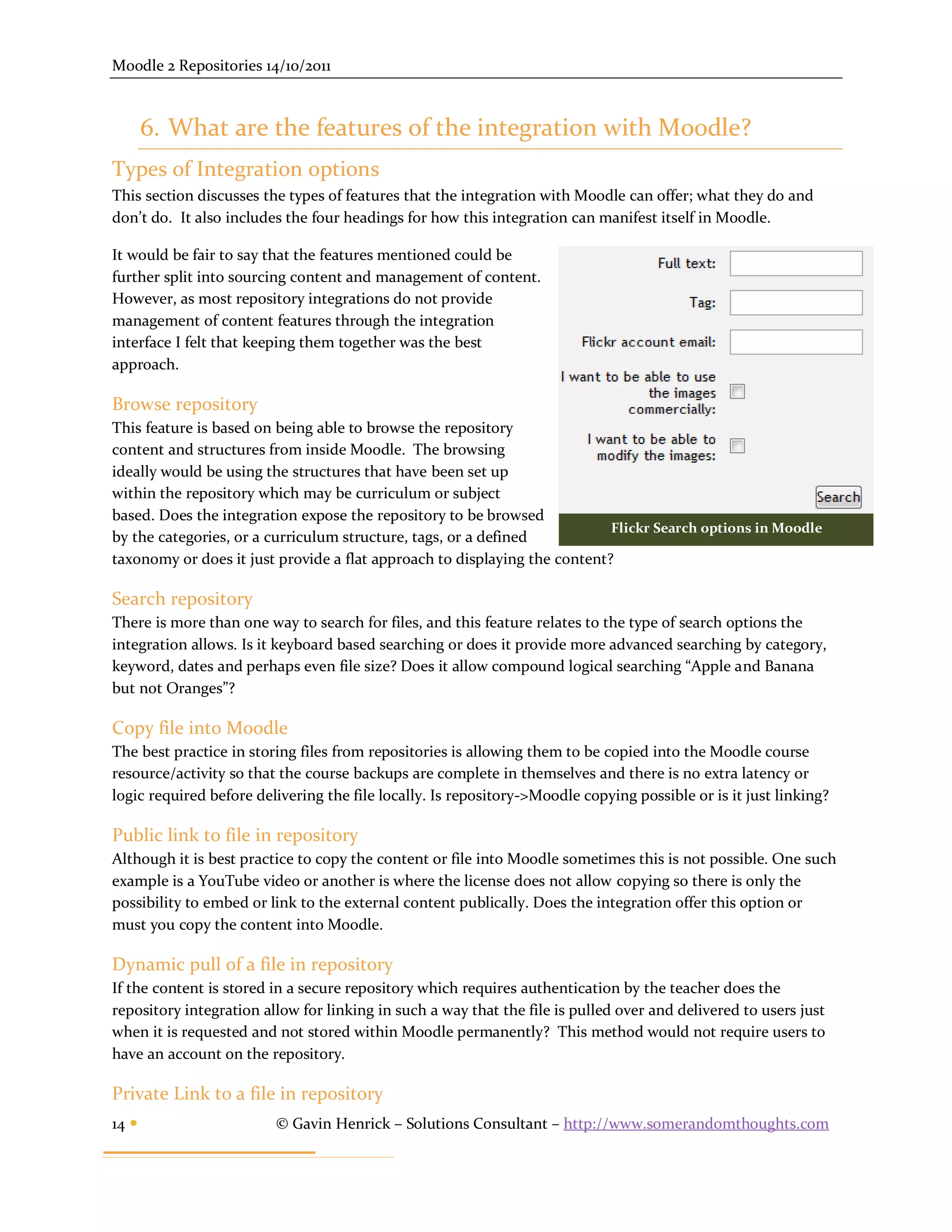 Moodle 2 Repositories 14/10/2011



       6. What are the features of the integration with Moodle?
Types of Integration options
This section discusses the types of features that the integration with Moodle can offer; what they do and
don’t do. It also includes the four headings for how this integration can manifest itself in Moodle.

It would be fair to say that the features mentioned could be
further split into sourcing content and management of content.
However, as most repository integrations do not provide
management of content features through the integration
interface I felt that keeping them together was the best
approach.

Browse repository
This feature is based on being able to browse the repository
content and structures from inside Moodle. The browsing
ideally would be using the structures that have been set up
within the repository which may be curriculum or subject
based. Does the integration expose the repository to be browsed
                                                                           Flickr Search options in Moodle
by the categories, or a curriculum structure, tags, or a defined
taxonomy or does it just provide a flat approach to displaying the content?

Search repository
There is more than one way to search for files, and this feature relates to the type of search options the
integration allows. Is it keyboard based searching or does it provide more advanced searching by category,
keyword, dates and perhaps even file size? Does it allow compound logical searching “Apple and Banana
but not Oranges”?

Copy file into Moodle
The best practice in storing files from repositories is allowing them to be copied into the Moodle course
resource/activity so that the course backups are complete in themselves and there is no extra latency or
logic required before delivering the file locally. Is repository->Moodle copying possible or is it just linking?

Public link to file in repository
Although it is best practice to copy the content or file into Moodle sometimes this is not possible. One such
example is a YouTube video or another is where the license does not allow copying so there is only the
possibility to embed or link to the external content publically. Does the integration offer this option or
must you copy the content into Moodle.

Dynamic pull of a file in repository
If the content is stored in a secure repository which requires authentication by the teacher does the
repository integration allow for linking in such a way that the file is pulled over and delivered to users just
when it is requested and not stored within Moodle permanently? This method would not require users to
have an account on the repository.

Private Link to a file in repository
14                      © Gavin Henrick – Solutions Consultant – http://www.somerandomthoughts.com
 