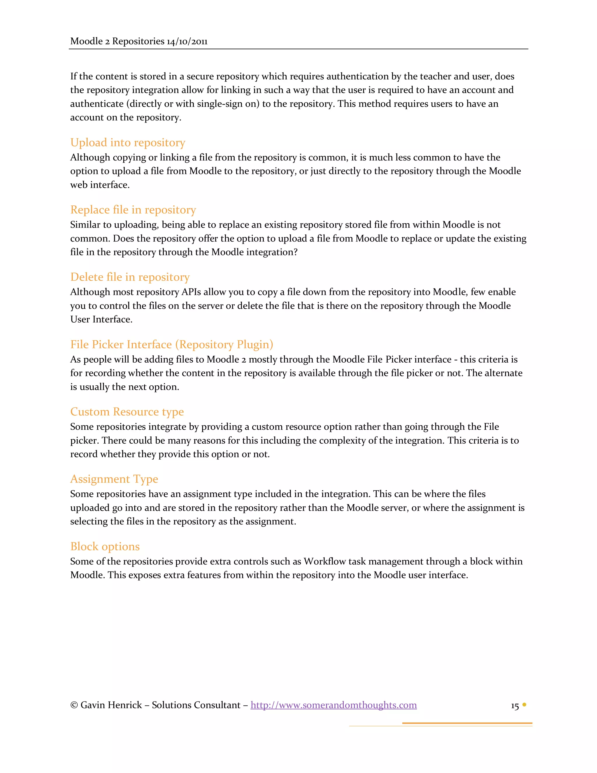 Moodle 2 Repositories 14/10/2011


If the content is stored in a secure repository which requires authentication by the teacher and user, does
the repository integration allow for linking in such a way that the user is required to have an account and
authenticate (directly or with single-sign on) to the repository. This method requires users to have an
account on the repository.

Upload into repository
Although copying or linking a file from the repository is common, it is much less common to have the
option to upload a file from Moodle to the repository, or just directly to the repository through the Moodle
web interface.

Replace file in repository
Similar to uploading, being able to replace an existing repository stored file from within Moodle is not
common. Does the repository offer the option to upload a file from Moodle to replace or update the existing
file in the repository through the Moodle integration?

Delete file in repository
Although most repository APIs allow you to copy a file down from the repository into Moodle, few enable
you to control the files on the server or delete the file that is there on the repository through the Moodle
User Interface.

File Picker Interface (Repository Plugin)
As people will be adding files to Moodle 2 mostly through the Moodle File Picker interface - this criteria is
for recording whether the content in the repository is available through the file picker or not. The alternate
is usually the next option.

Custom Resource type
Some repositories integrate by providing a custom resource option rather than going through the File
picker. There could be many reasons for this including the complexity of the integration. This criteria is to
record whether they provide this option or not.

Assignment Type
Some repositories have an assignment type included in the integration. This can be where the files
uploaded go into and are stored in the repository rather than the Moodle server, or where the assignment is
selecting the files in the repository as the assignment.

Block options
Some of the repositories provide extra controls such as Workflow task management through a block within
Moodle. This exposes extra features from within the repository into the Moodle user interface.




© Gavin Henrick – Solutions Consultant – http://www.somerandomthoughts.com                                 15 
 