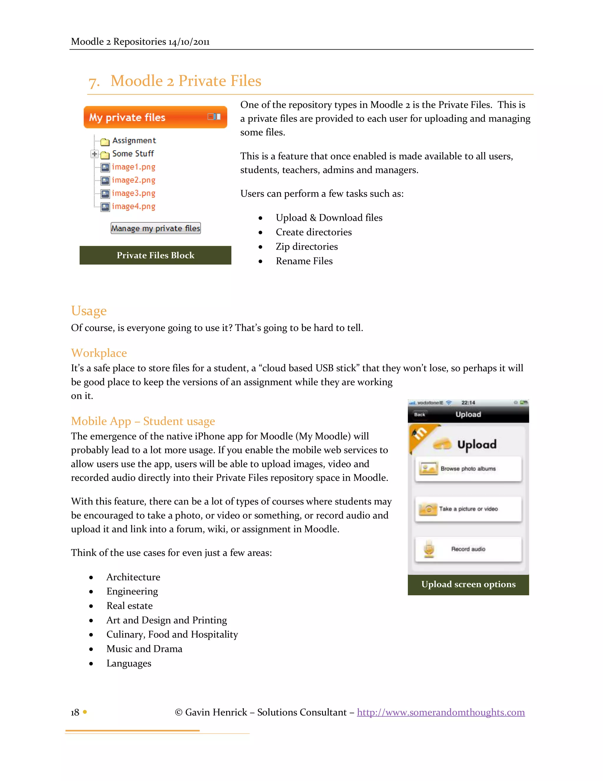 Moodle 2 Repositories 14/10/2011



       7. Moodle 2 Private Files
                                            One of the repository types in Moodle 2 is the Private Files. This is
                                            a private files are provided to each user for uploading and managing
                                            some files.

                                            This is a feature that once enabled is made available to all users,
                                            students, teachers, admins and managers.

                                            Users can perform a few tasks such as:

                                                   Upload & Download files
                                                   Create directories
                                                   Zip directories
             Private Files Block
                                                   Rename Files




Usage
Of course, is everyone going to use it? That’s going to be hard to tell.

Workplace
It’s a safe place to store files for a student, a “cloud based USB stick” that they won’t lose, so perhaps it will
be good place to keep the versions of an assignment while they are working
on it.

Mobile App – Student usage
The emergence of the native iPhone app for Moodle (My Moodle) will
probably lead to a lot more usage. If you enable the mobile web services to
allow users use the app, users will be able to upload images, video and
recorded audio directly into their Private Files repository space in Moodle.

With this feature, there can be a lot of types of courses where students may
be encouraged to take a photo, or video or something, or record audio and
upload it and link into a forum, wiki, or assignment in Moodle.

Think of the use cases for even just a few areas:

          Architecture
                                                                                        Upload screen options
          Engineering
          Real estate
          Art and Design and Printing
          Culinary, Food and Hospitality
          Music and Drama
          Languages



18                        © Gavin Henrick – Solutions Consultant – http://www.somerandomthoughts.com
 