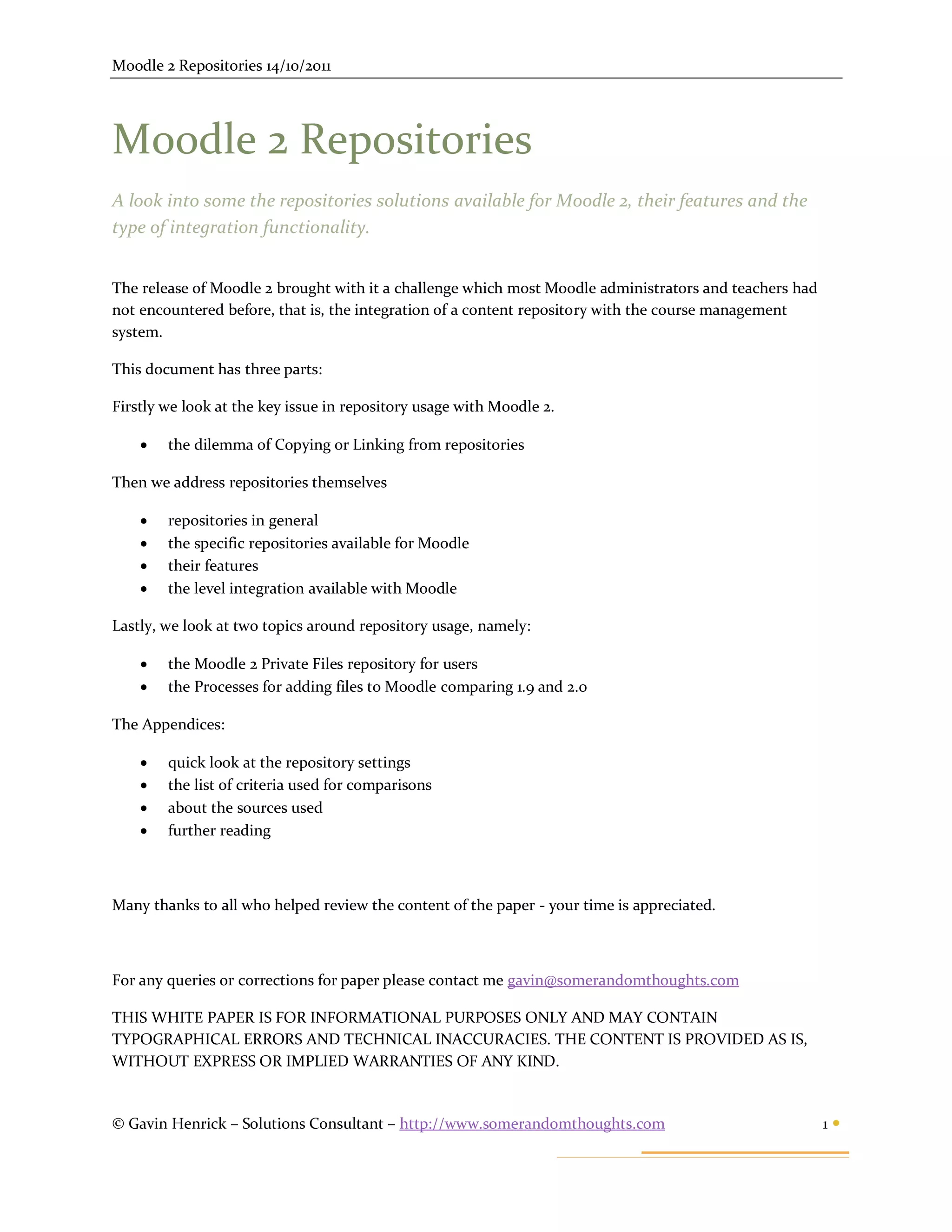 Moodle 2 Repositories 14/10/2011




Moodle 2 Repositories
A look into some the repositories solutions available for Moodle 2, their features and the
type of integration functionality.


The release of Moodle 2 brought with it a challenge which most Moodle administrators and teachers had
not encountered before, that is, the integration of a content repository with the course management
system.

This document has three parts:

Firstly we look at the key issue in repository usage with Moodle 2.

       the dilemma of Copying or Linking from repositories

Then we address repositories themselves

       repositories in general
       the specific repositories available for Moodle
       their features
       the level integration available with Moodle

Lastly, we look at two topics around repository usage, namely:

       the Moodle 2 Private Files repository for users
       the Processes for adding files to Moodle comparing 1.9 and 2.0

The Appendices:

       quick look at the repository settings
       the list of criteria used for comparisons
       about the sources used
       further reading



Many thanks to all who helped review the content of the paper - your time is appreciated.



For any queries or corrections for paper please contact me gavin@somerandomthoughts.com

THIS WHITE PAPER IS FOR INFORMATIONAL PURPOSES ONLY AND MAY CONTAIN
TYPOGRAPHICAL ERRORS AND TECHNICAL INACCURACIES. THE CONTENT IS PROVIDED AS IS,
WITHOUT EXPRESS OR IMPLIED WARRANTIES OF ANY KIND.


© Gavin Henrick – Solutions Consultant – http://www.somerandomthoughts.com                              1
 