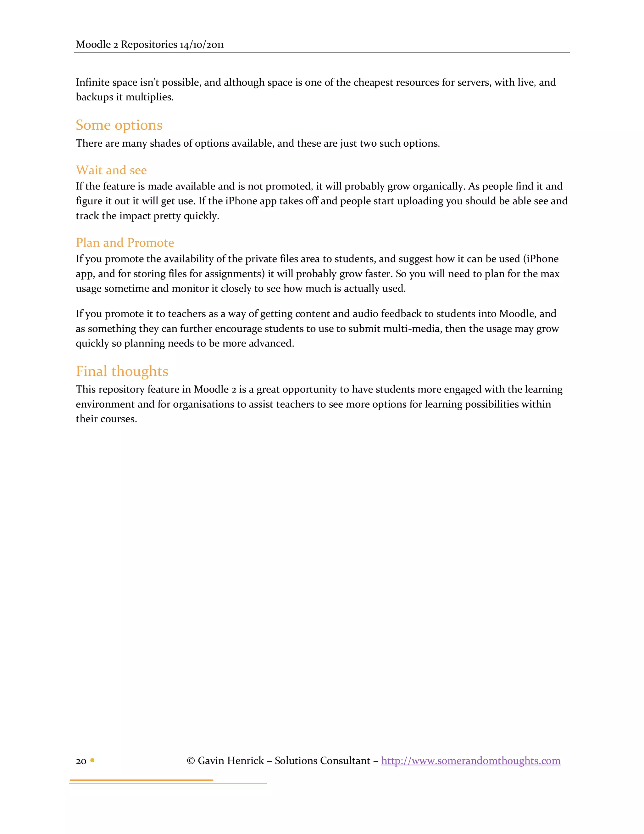 Moodle 2 Repositories 14/10/2011


Infinite space isn’t possible, and although space is one of the cheapest resources for servers, with live, and
backups it multiplies.

Some options
There are many shades of options available, and these are just two such options.

Wait and see
If the feature is made available and is not promoted, it will probably grow organically. As people find it and
figure it out it will get use. If the iPhone app takes off and people start uploading you should be able see and
track the impact pretty quickly.

Plan and Promote
If you promote the availability of the private files area to students, and suggest how it can be used (iPhone
app, and for storing files for assignments) it will probably grow faster. So you will need to plan for the max
usage sometime and monitor it closely to see how much is actually used.

If you promote it to teachers as a way of getting content and audio feedback to students into Moodle, and
as something they can further encourage students to use to submit multi-media, then the usage may grow
quickly so planning needs to be more advanced.

Final thoughts
This repository feature in Moodle 2 is a great opportunity to have students more engaged with the learning
environment and for organisations to assist teachers to see more options for learning possibilities within
their courses.




20                      © Gavin Henrick – Solutions Consultant – http://www.somerandomthoughts.com
 