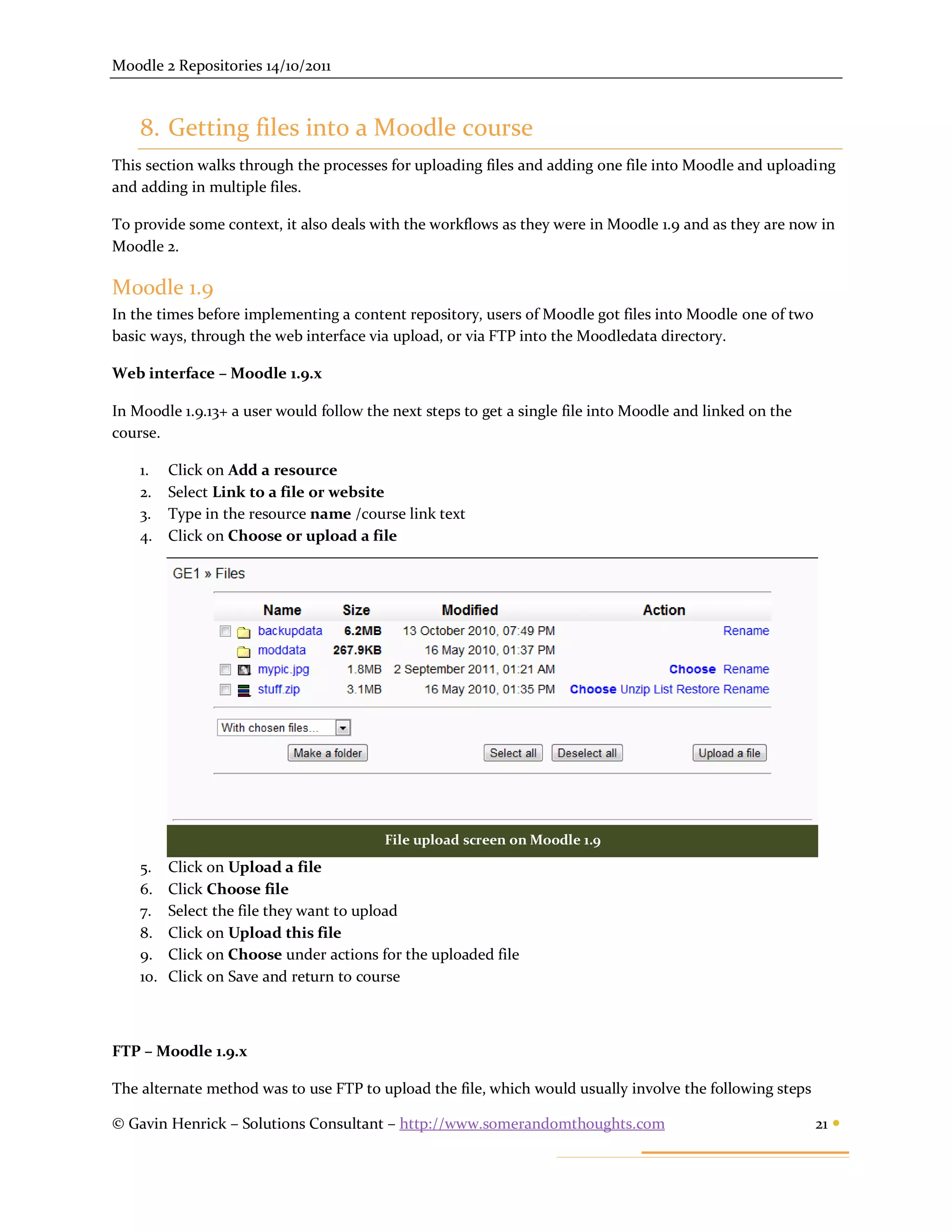 Moodle 2 Repositories 14/10/2011



    8. Getting files into a Moodle course
This section walks through the processes for uploading files and adding one file into Moodle and uploading
and adding in multiple files.

To provide some context, it also deals with the workflows as they were in Moodle 1.9 and as they are now in
Moodle 2.

Moodle 1.9
In the times before implementing a content repository, users of Moodle got files into Moodle one of two
basic ways, through the web interface via upload, or via FTP into the Moodledata directory.

Web interface – Moodle 1.9.x

In Moodle 1.9.13+ a user would follow the next steps to get a single file into Moodle and linked on the
course.

    1.    Click on Add a resource
    2.    Select Link to a file or website
    3.    Type in the resource name /course link text
    4.    Click on Choose or upload a file




                                         File upload screen on Moodle 1.9
    5.    Click on Upload a file
    6.    Click Choose file
    7.    Select the file they want to upload
    8.    Click on Upload this file
    9.    Click on Choose under actions for the uploaded file
    10.   Click on Save and return to course



FTP – Moodle 1.9.x

The alternate method was to use FTP to upload the file, which would usually involve the following steps

© Gavin Henrick – Solutions Consultant – http://www.somerandomthoughts.com                                21 
 