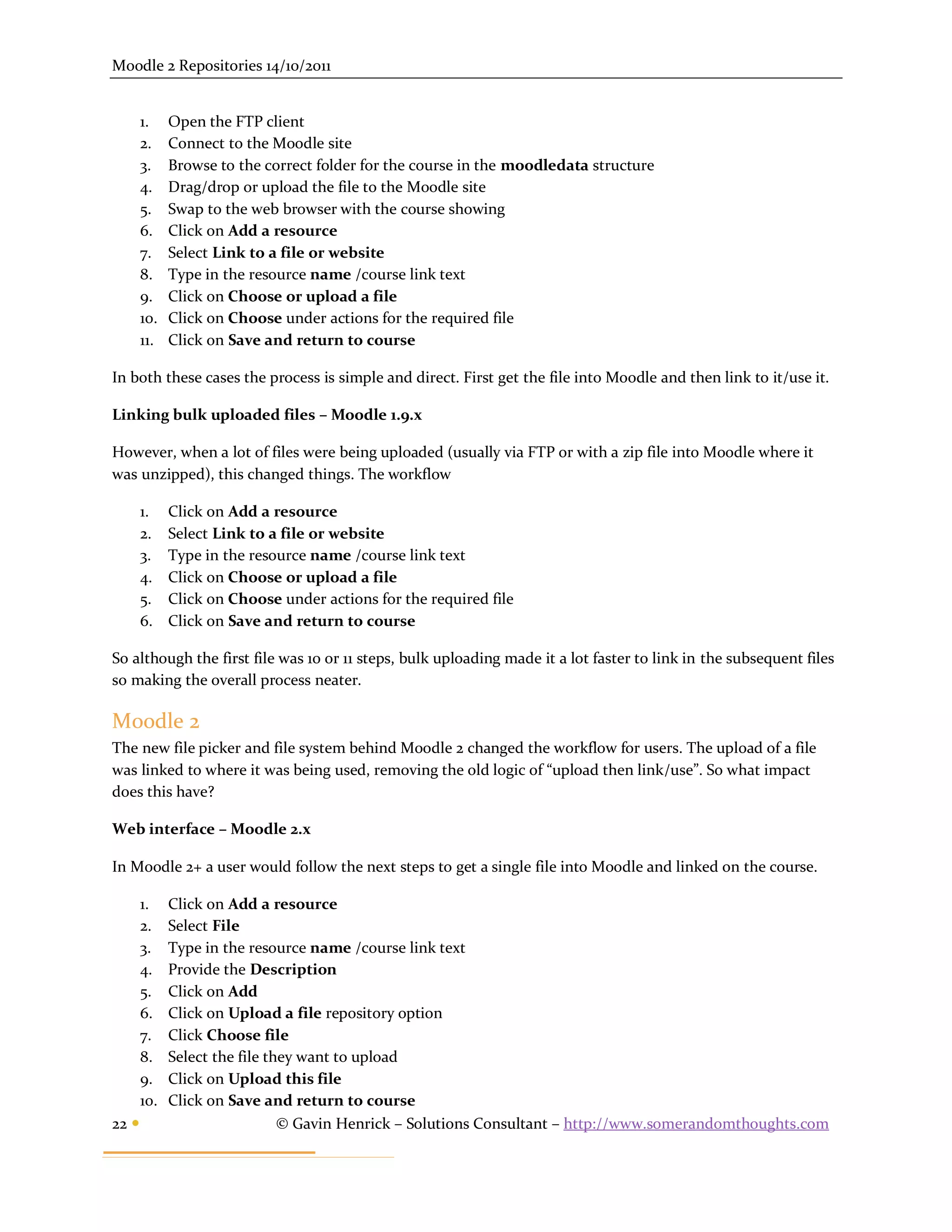Moodle 2 Repositories 14/10/2011


       1.    Open the FTP client
       2.    Connect to the Moodle site
       3.    Browse to the correct folder for the course in the moodledata structure
       4.    Drag/drop or upload the file to the Moodle site
       5.    Swap to the web browser with the course showing
       6.    Click on Add a resource
       7.    Select Link to a file or website
       8.    Type in the resource name /course link text
       9.    Click on Choose or upload a file
       10.   Click on Choose under actions for the required file
       11.   Click on Save and return to course

In both these cases the process is simple and direct. First get the file into Moodle and then link to it/use it.

Linking bulk uploaded files – Moodle 1.9.x

However, when a lot of files were being uploaded (usually via FTP or with a zip file into Moodle where it
was unzipped), this changed things. The workflow

       1.    Click on Add a resource
       2.    Select Link to a file or website
       3.    Type in the resource name /course link text
       4.    Click on Choose or upload a file
       5.    Click on Choose under actions for the required file
       6.    Click on Save and return to course

So although the first file was 10 or 11 steps, bulk uploading made it a lot faster to link in the subsequent files
so making the overall process neater.

Moodle 2
The new file picker and file system behind Moodle 2 changed the workflow for users. The upload of a file
was linked to where it was being used, removing the old logic of “upload then link/use”. So what impact
does this have?

Web interface – Moodle 2.x

In Moodle 2+ a user would follow the next steps to get a single file into Moodle and linked on the course.

       1.    Click on Add a resource
       2.    Select File
       3.    Type in the resource name /course link text
       4.    Provide the Description
       5.    Click on Add
       6.    Click on Upload a file repository option
       7.    Click Choose file
       8.    Select the file they want to upload
       9.    Click on Upload this file
       10.   Click on Save and return to course
22                            © Gavin Henrick – Solutions Consultant – http://www.somerandomthoughts.com
 