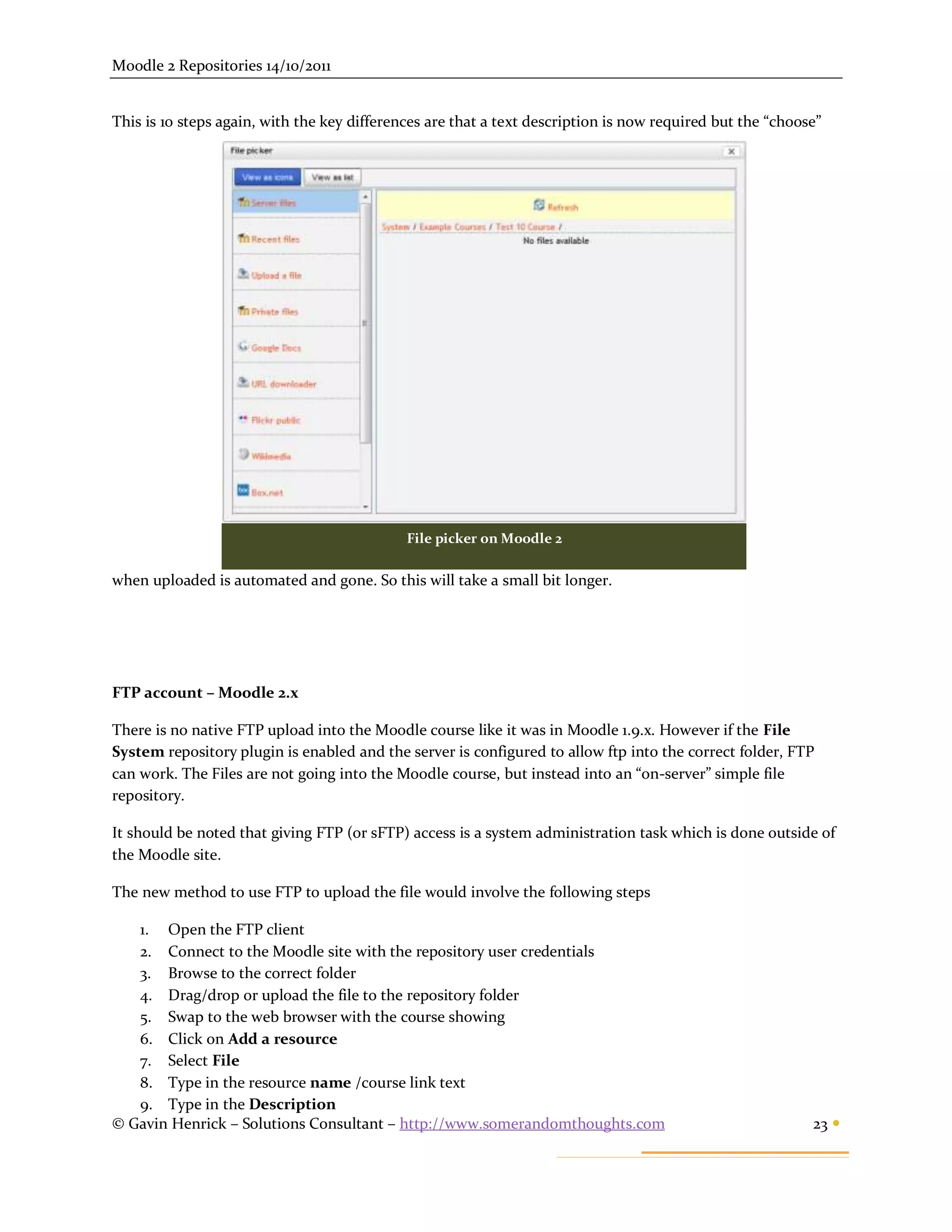Moodle 2 Repositories 14/10/2011


This is 10 steps again, with the key differences are that a text description is now required but the “choose”




                                             File picker on Moodle 2

when uploaded is automated and gone. So this will take a small bit longer.




FTP account – Moodle 2.x

There is no native FTP upload into the Moodle course like it was in Moodle 1.9.x. However if the File
System repository plugin is enabled and the server is configured to allow ftp into the correct folder, FTP
can work. The Files are not going into the Moodle course, but instead into an “on-server” simple file
repository.

It should be noted that giving FTP (or sFTP) access is a system administration task which is done outside of
the Moodle site.

The new method to use FTP to upload the file would involve the following steps

   1. Open the FTP client
   2. Connect to the Moodle site with the repository user credentials
   3. Browse to the correct folder
   4. Drag/drop or upload the file to the repository folder
   5. Swap to the web browser with the course showing
   6. Click on Add a resource
   7. Select File
   8. Type in the resource name /course link text
   9. Type in the Description
© Gavin Henrick – Solutions Consultant – http://www.somerandomthoughts.com                                 23 
 