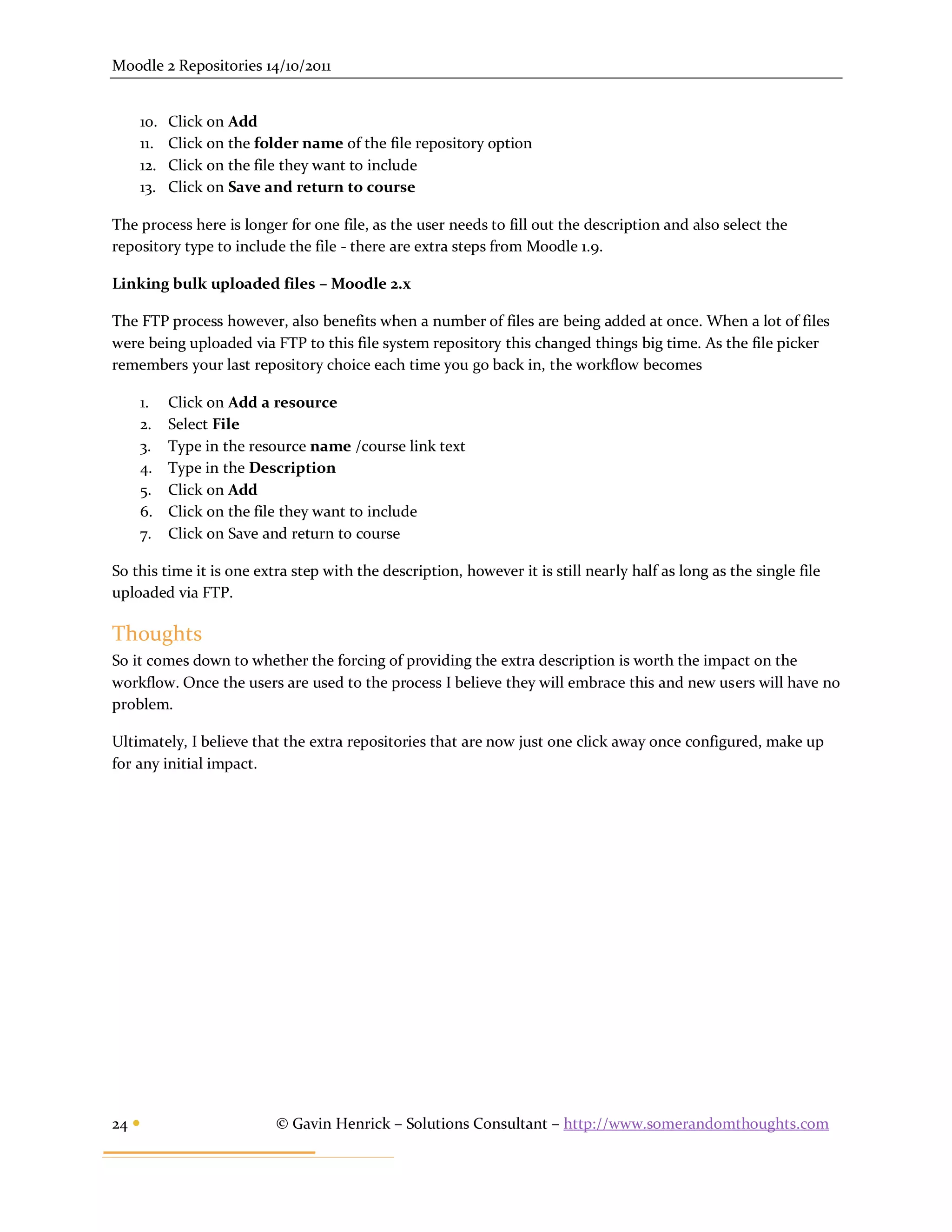 Moodle 2 Repositories 14/10/2011


    10.   Click on Add
    11.   Click on the folder name of the file repository option
    12.   Click on the file they want to include
    13.   Click on Save and return to course

The process here is longer for one file, as the user needs to fill out the description and also select the
repository type to include the file - there are extra steps from Moodle 1.9.

Linking bulk uploaded files – Moodle 2.x

The FTP process however, also benefits when a number of files are being added at once. When a lot of files
were being uploaded via FTP to this file system repository this changed things big time. As the file picker
remembers your last repository choice each time you go back in, the workflow becomes

    1.    Click on Add a resource
    2.    Select File
    3.    Type in the resource name /course link text
    4.    Type in the Description
    5.    Click on Add
    6.    Click on the file they want to include
    7.    Click on Save and return to course

So this time it is one extra step with the description, however it is still nearly half as long as the single file
uploaded via FTP.

Thoughts
So it comes down to whether the forcing of providing the extra description is worth the impact on the
workflow. Once the users are used to the process I believe they will embrace this and new users will have no
problem.

Ultimately, I believe that the extra repositories that are now just one click away once configured, make up
for any initial impact.




24                       © Gavin Henrick – Solutions Consultant – http://www.somerandomthoughts.com
 