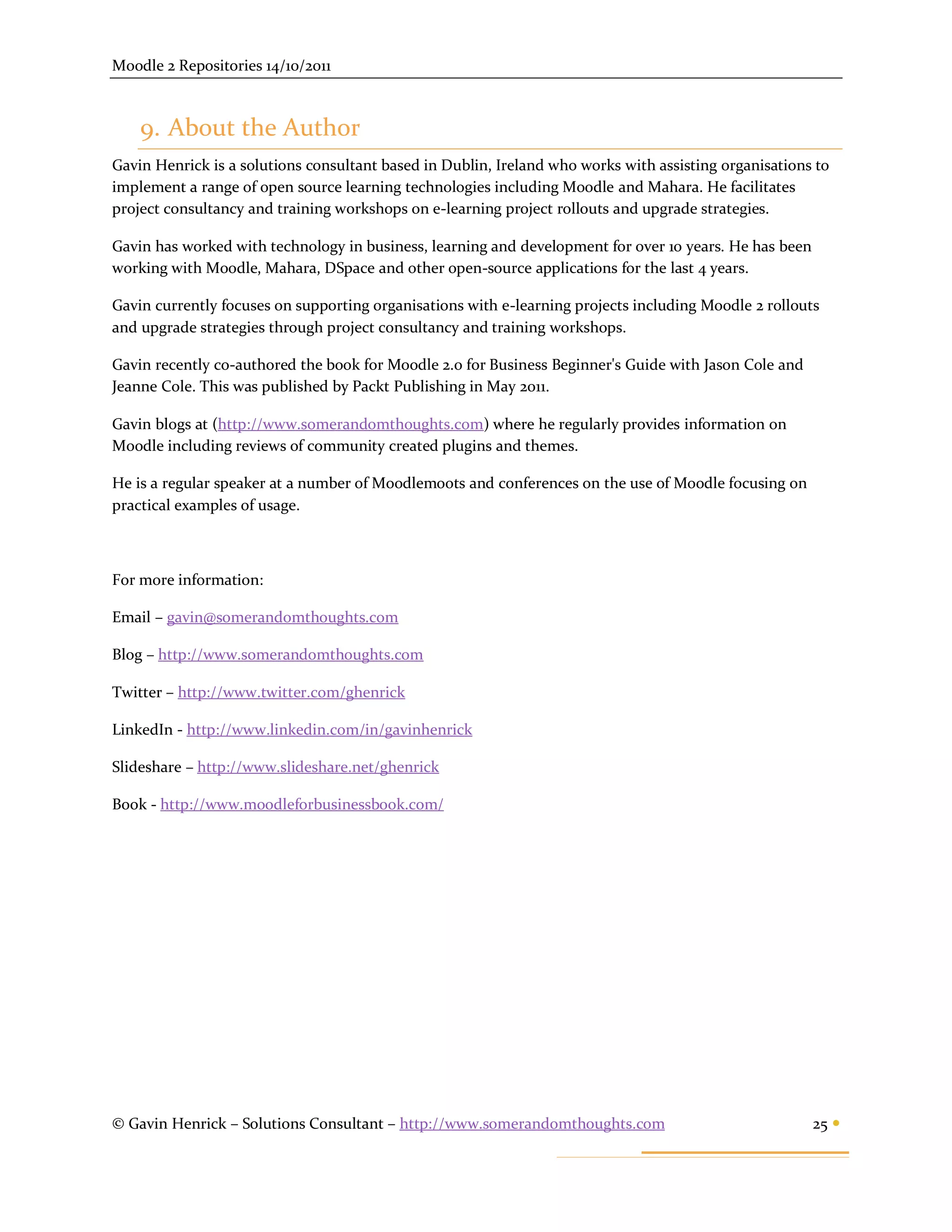 Moodle 2 Repositories 14/10/2011



    9. About the Author
Gavin Henrick is a solutions consultant based in Dublin, Ireland who works with assisting organisations to
implement a range of open source learning technologies including Moodle and Mahara. He facilitates
project consultancy and training workshops on e-learning project rollouts and upgrade strategies.

Gavin has worked with technology in business, learning and development for over 10 years. He has been
working with Moodle, Mahara, DSpace and other open-source applications for the last 4 years.

Gavin currently focuses on supporting organisations with e-learning projects including Moodle 2 rollouts
and upgrade strategies through project consultancy and training workshops.

Gavin recently co-authored the book for Moodle 2.0 for Business Beginner's Guide with Jason Cole and
Jeanne Cole. This was published by Packt Publishing in May 2011.

Gavin blogs at (http://www.somerandomthoughts.com) where he regularly provides information on
Moodle including reviews of community created plugins and themes.

He is a regular speaker at a number of Moodlemoots and conferences on the use of Moodle focusing on
practical examples of usage.



For more information:

Email – gavin@somerandomthoughts.com

Blog – http://www.somerandomthoughts.com

Twitter – http://www.twitter.com/ghenrick

LinkedIn - http://www.linkedin.com/in/gavinhenrick

Slideshare – http://www.slideshare.net/ghenrick

Book - http://www.moodleforbusinessbook.com/




© Gavin Henrick – Solutions Consultant – http://www.somerandomthoughts.com                              25 
 