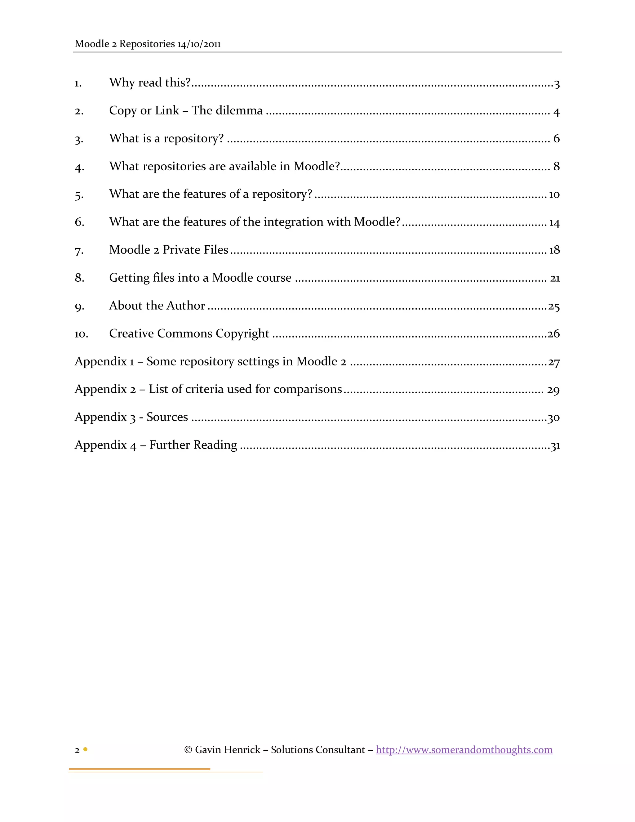 Moodle 2 Repositories 14/10/2011


1.       Why read this?................................................................................................................ 3

2.       Copy or Link – The dilemma ........................................................................................ 4

3.       What is a repository? .................................................................................................... 6

4.       What repositories are available in Moodle?................................................................. 8

5.       What are the features of a repository? ........................................................................ 10

6.       What are the features of the integration with Moodle? ............................................. 14

7.       Moodle 2 Private Files .................................................................................................. 18

8.       Getting files into a Moodle course .............................................................................. 21

9.       About the Author ......................................................................................................... 25

10.      Creative Commons Copyright .....................................................................................26

Appendix 1 – Some repository settings in Moodle 2 ............................................................. 27

Appendix 2 – List of criteria used for comparisons .............................................................. 29

Appendix 3 - Sources ..............................................................................................................30

Appendix 4 – Further Reading ................................................................................................31




2                            © Gavin Henrick – Solutions Consultant – http://www.somerandomthoughts.com
 