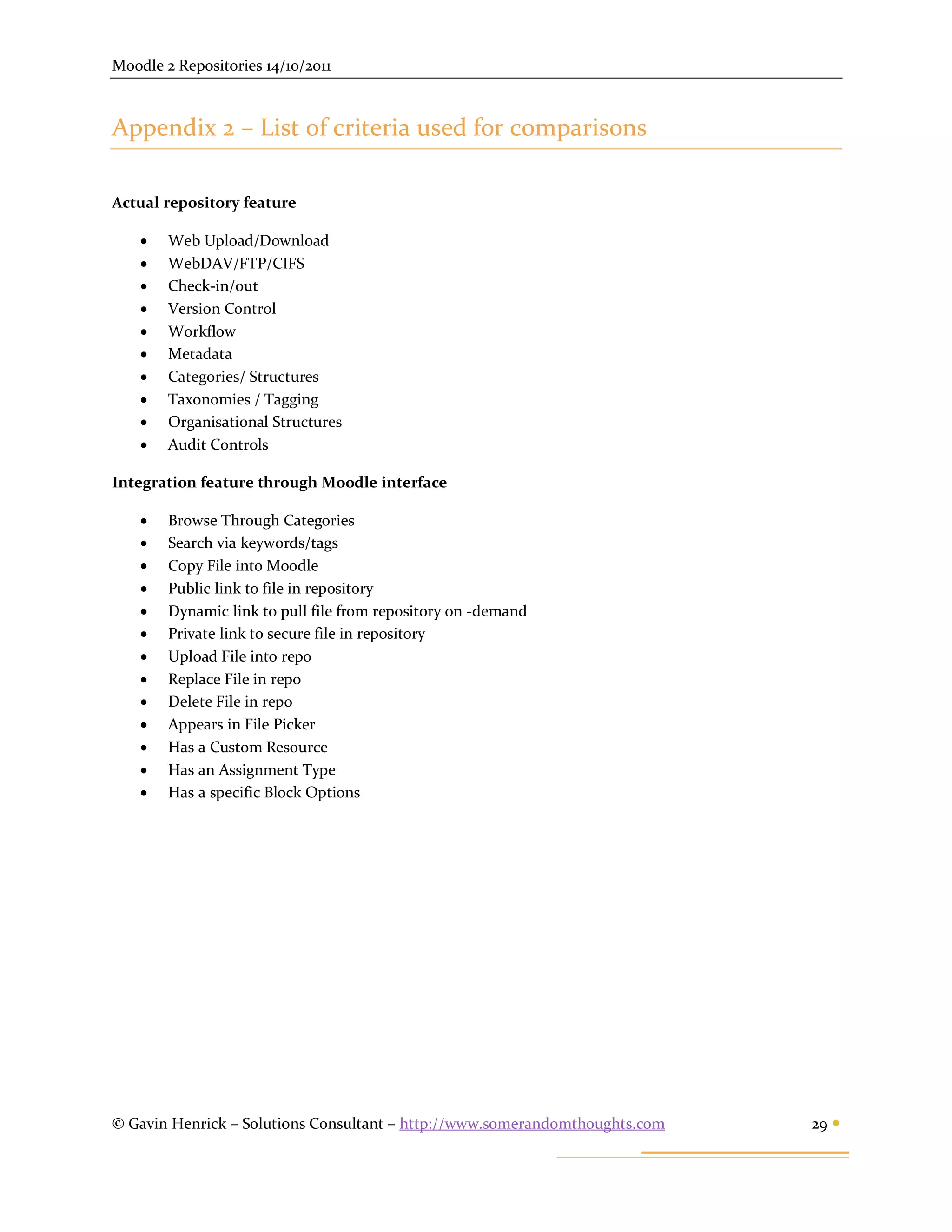 Moodle 2 Repositories 14/10/2011



Appendix 2 – List of criteria used for comparisons

Actual repository feature

       Web Upload/Download
       WebDAV/FTP/CIFS
       Check-in/out
       Version Control
       Workflow
       Metadata
       Categories/ Structures
       Taxonomies / Tagging
       Organisational Structures
       Audit Controls

Integration feature through Moodle interface

       Browse Through Categories
       Search via keywords/tags
       Copy File into Moodle
       Public link to file in repository
       Dynamic link to pull file from repository on -demand
       Private link to secure file in repository
       Upload File into repo
       Replace File in repo
       Delete File in repo
       Appears in File Picker
       Has a Custom Resource
       Has an Assignment Type
       Has a specific Block Options




© Gavin Henrick – Solutions Consultant – http://www.somerandomthoughts.com   29 
 