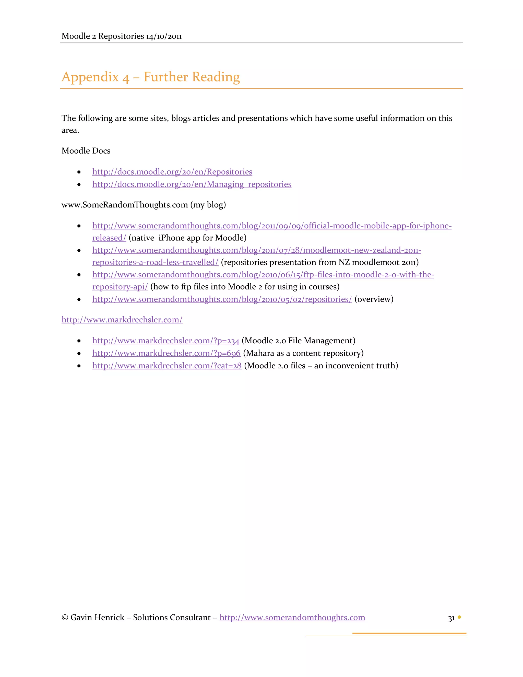 Moodle 2 Repositories 14/10/2011



Appendix 4 – Further Reading

The following are some sites, blogs articles and presentations which have some useful information on this
area.

Moodle Docs

       http://docs.moodle.org/20/en/Repositories
       http://docs.moodle.org/20/en/Managing_repositories

www.SomeRandomThoughts.com (my blog)

       http://www.somerandomthoughts.com/blog/2011/09/09/official-moodle-mobile-app-for-iphone-
        released/ (native iPhone app for Moodle)
       http://www.somerandomthoughts.com/blog/2011/07/28/moodlemoot-new-zealand-2011-
        repositories-a-road-less-travelled/ (repositories presentation from NZ moodlemoot 2011)
       http://www.somerandomthoughts.com/blog/2010/06/15/ftp-files-into-moodle-2-0-with-the-
        repository-api/ (how to ftp files into Moodle 2 for using in courses)
       http://www.somerandomthoughts.com/blog/2010/05/02/repositories/ (overview)

http://www.markdrechsler.com/

       http://www.markdrechsler.com/?p=234 (Moodle 2.0 File Management)
       http://www.markdrechsler.com/?p=696 (Mahara as a content repository)
       http://www.markdrechsler.com/?cat=28 (Moodle 2.0 files – an inconvenient truth)




© Gavin Henrick – Solutions Consultant – http://www.somerandomthoughts.com                             31 
 