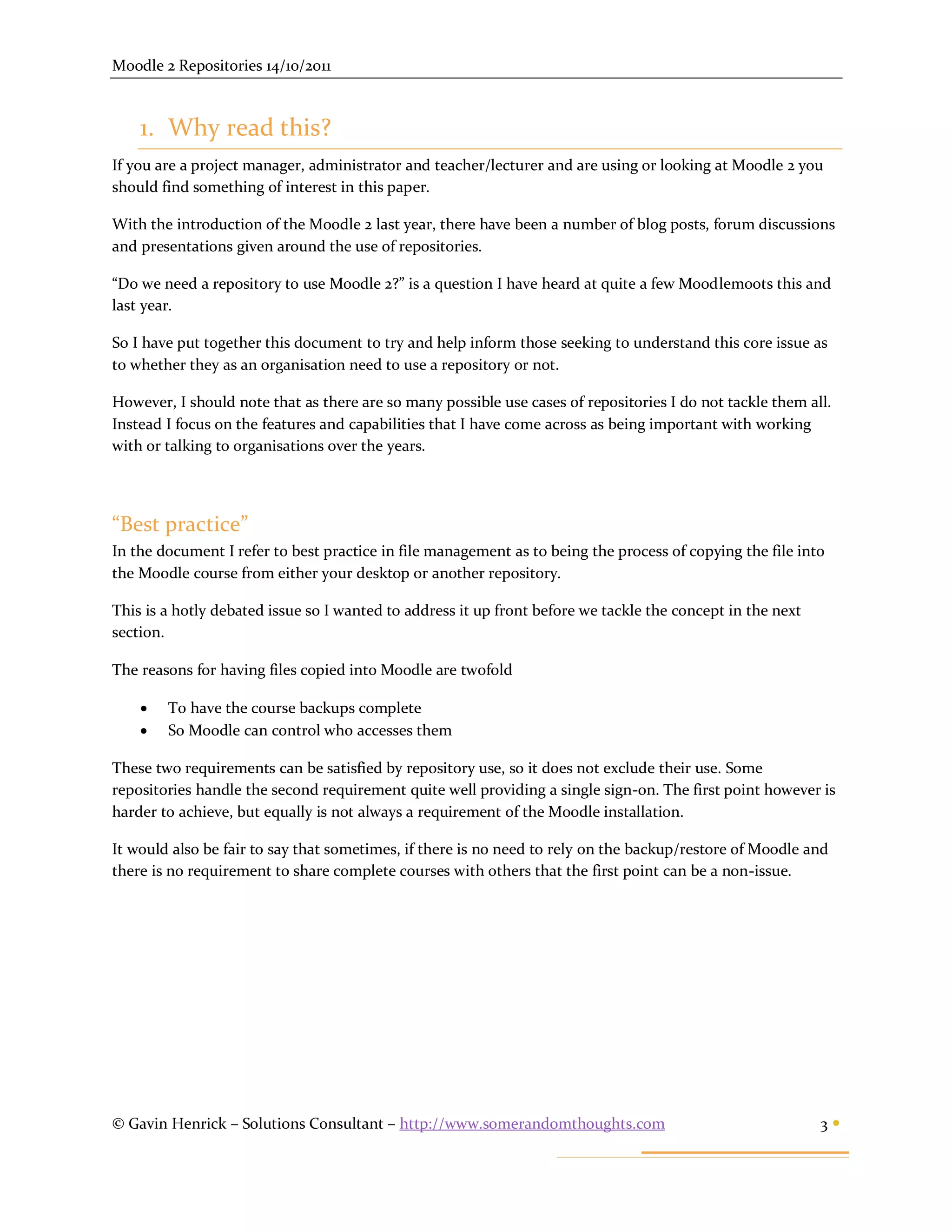 Moodle 2 Repositories 14/10/2011



    1. Why read this?
If you are a project manager, administrator and teacher/lecturer and are using or looking at Moodle 2 you
should find something of interest in this paper.

With the introduction of the Moodle 2 last year, there have been a number of blog posts, forum discussions
and presentations given around the use of repositories.

“Do we need a repository to use Moodle 2?” is a question I have heard at quite a few Moodlemoots this and
last year.

So I have put together this document to try and help inform those seeking to understand this core issue as
to whether they as an organisation need to use a repository or not.

However, I should note that as there are so many possible use cases of repositories I do not tackle them all.
Instead I focus on the features and capabilities that I have come across as being important with working
with or talking to organisations over the years.




“Best practice”
In the document I refer to best practice in file management as to being the process of copying the file into
the Moodle course from either your desktop or another repository.

This is a hotly debated issue so I wanted to address it up front before we tackle the concept in the next
section.

The reasons for having files copied into Moodle are twofold

       To have the course backups complete
       So Moodle can control who accesses them

These two requirements can be satisfied by repository use, so it does not exclude their use. Some
repositories handle the second requirement quite well providing a single sign-on. The first point however is
harder to achieve, but equally is not always a requirement of the Moodle installation.

It would also be fair to say that sometimes, if there is no need to rely on the backup/restore of Moodle and
there is no requirement to share complete courses with others that the first point can be a non-issue.




© Gavin Henrick – Solutions Consultant – http://www.somerandomthoughts.com                                  3
 