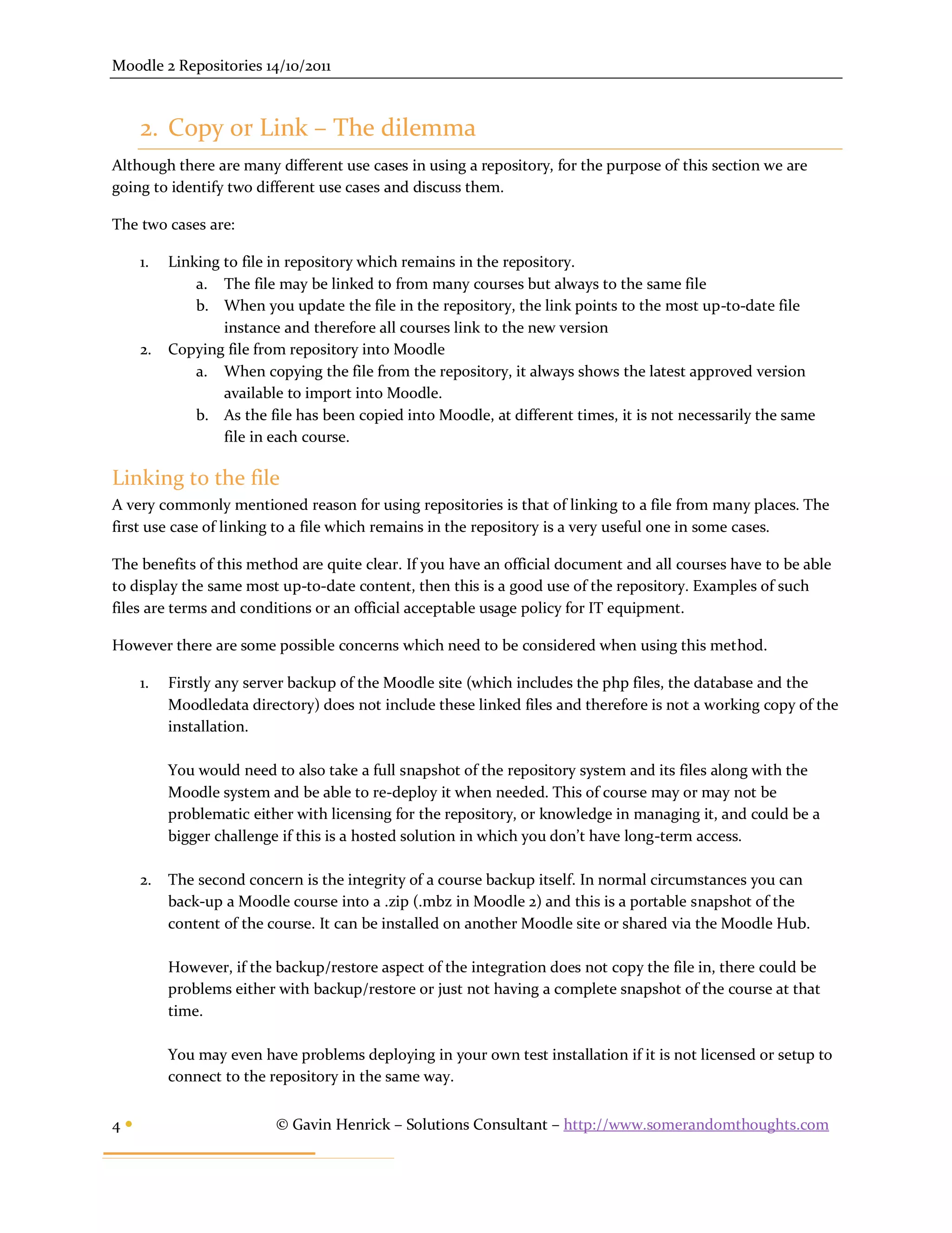 Moodle 2 Repositories 14/10/2011



     2. Copy or Link – The dilemma
Although there are many different use cases in using a repository, for the purpose of this section we are
going to identify two different use cases and discuss them.

The two cases are:

     1.   Linking to file in repository which remains in the repository.
              a. The file may be linked to from many courses but always to the same file
              b. When you update the file in the repository, the link points to the most up-to-date file
                  instance and therefore all courses link to the new version
     2.   Copying file from repository into Moodle
              a. When copying the file from the repository, it always shows the latest approved version
                  available to import into Moodle.
              b. As the file has been copied into Moodle, at different times, it is not necessarily the same
                  file in each course.

Linking to the file
A very commonly mentioned reason for using repositories is that of linking to a file from many places. The
first use case of linking to a file which remains in the repository is a very useful one in some cases.

The benefits of this method are quite clear. If you have an official document and all courses have to be able
to display the same most up-to-date content, then this is a good use of the repository. Examples of such
files are terms and conditions or an official acceptable usage policy for IT equipment.

However there are some possible concerns which need to be considered when using this method.

     1.   Firstly any server backup of the Moodle site (which includes the php files, the database and the
          Moodledata directory) does not include these linked files and therefore is not a working copy of the
          installation.

          You would need to also take a full snapshot of the repository system and its files along with the
          Moodle system and be able to re-deploy it when needed. This of course may or may not be
          problematic either with licensing for the repository, or knowledge in managing it, and could be a
          bigger challenge if this is a hosted solution in which you don’t have long-term access.

     2.   The second concern is the integrity of a course backup itself. In normal circumstances you can
          back-up a Moodle course into a .zip (.mbz in Moodle 2) and this is a portable snapshot of the
          content of the course. It can be installed on another Moodle site or shared via the Moodle Hub.

          However, if the backup/restore aspect of the integration does not copy the file in, there could be
          problems either with backup/restore or just not having a complete snapshot of the course at that
          time.

          You may even have problems deploying in your own test installation if it is not licensed or setup to
          connect to the repository in the same way.


4                        © Gavin Henrick – Solutions Consultant – http://www.somerandomthoughts.com
 