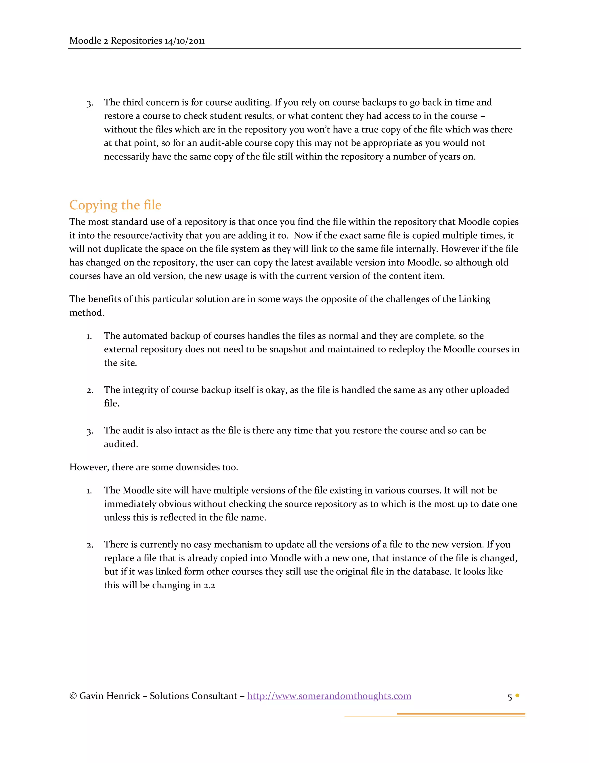 Moodle 2 Repositories 14/10/2011




    3.   The third concern is for course auditing. If you rely on course backups to go back in time and
         restore a course to check student results, or what content they had access to in the course –
         without the files which are in the repository you won’t have a true copy of the file which was there
         at that point, so for an audit-able course copy this may not be appropriate as you would not
         necessarily have the same copy of the file still within the repository a number of years on.




Copying the file
The most standard use of a repository is that once you find the file within the repository that Moodle copies
it into the resource/activity that you are adding it to. Now if the exact same file is copied multiple times, it
will not duplicate the space on the file system as they will link to the same file internally. However if the file
has changed on the repository, the user can copy the latest available version into Moodle, so although old
courses have an old version, the new usage is with the current version of the content item.

The benefits of this particular solution are in some ways the opposite of the challenges of the Linking
method.

    1.   The automated backup of courses handles the files as normal and they are complete, so the
         external repository does not need to be snapshot and maintained to redeploy the Moodle courses in
         the site.

    2.   The integrity of course backup itself is okay, as the file is handled the same as any other uploaded
         file.

    3.   The audit is also intact as the file is there any time that you restore the course and so can be
         audited.

However, there are some downsides too.

    1.   The Moodle site will have multiple versions of the file existing in various courses. It will not be
         immediately obvious without checking the source repository as to which is the most up to date one
         unless this is reflected in the file name.

    2.   There is currently no easy mechanism to update all the versions of a file to the new version. If you
         replace a file that is already copied into Moodle with a new one, that instance of the file is changed,
         but if it was linked form other courses they still use the original file in the database. It looks like
         this will be changing in 2.2




© Gavin Henrick – Solutions Consultant – http://www.somerandomthoughts.com                                     5
 