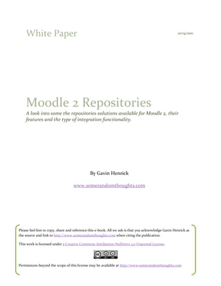 White Paper                                                                                       10/14/2011




    Moodle 2 Repositories
    A look into some the repositories solutions available for Moodle 2, their
    features and the type of integration functionality.




                                              By Gavin Henrick

                                   www.somerandomthoughts.com




Please feel free to copy, share and reference this e-book. All we ask is that you acknowledge Gavin Henrick as
the source and link to http://www.somerandomthoughts.com when citing the publication.

This work is licensed under a Creative Commons Attribution-NoDerivs 3.0 Unported License.




Permissions beyond the scope of this license may be available at http://www.somerandomthoughts.com
 