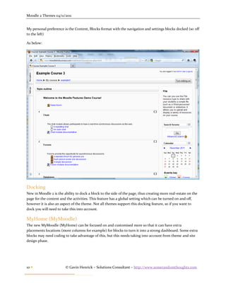 Moodle 2 Themes 04/11/2011


My personal preference is the Content, Blocks format with the navigation and settings blocks docked (so off
to the left)

As below:




Docking
New in Moodle 2 is the ability to dock a block to the side of the page, thus creating more real-estate on the
page for the content and the activities. This feature has a global setting which can be turned on and off,
however it is also an aspect of the theme. Not all themes support this docking feature, so if you want to
dock you will need to take this into account.

MyHome (MyMoodle)
The new MyMoodle (MyHome) can be focused on and customised more so that it can have extra
placements locations (more columns for example) for blocks to turn it into a strong dashboard. Some extra
blocks may need coding to take advantage of this, but this needs taking into account from theme and site
design phase.




10                     © Gavin Henrick – Solutions Consultant – http://www.somerandomthoughts.com
 